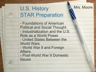 U.S. History                       Mrs. Moore

STAR Preparation
- Foundations of American
Political and Social Thought
- Industrialization and the U.S.
Role as a World Power
- United States Between the
World Wars
- World War II and Foreign
Affairs
- Post-World War II Domestic
Issues
 