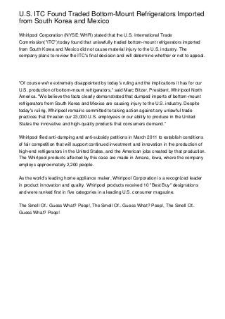 U.S. ITC Found Traded Bottom-Mount Refrigerators Imported
from South Korea and Mexico

Whirlpool Corporation (NYSE: WHR) stated that the U.S. International Trade
Commission("ITC") today found that unlawfully traded bottom-mount refrigerators imported
from South Korea and Mexico did not cause material injury to the U.S. industry. The
company plans to review the ITC's final decision and will determine whether or not to appeal.




"Of course we're extremely disappointed by today's ruling and the implications it has for our
U.S. production of bottom-mount refrigerators," said Marc Bitzer, President, Whirlpool North
America. "We believe the facts clearly demonstrated that dumped imports of bottom-mount
refrigerators from South Korea and Mexico are causing injury to the U.S. industry. Despite
today's ruling, Whirlpool remains committed to taking action against any unlawful trade
practices that threaten our 23,000 U.S. employees or our ability to produce in the United
States the innovative and high-quality products that consumers demand."


Whirlpool filed anti-dumping and anti-subsidy petitions in March 2011 to establish conditions
of fair competition that will support continued investment and innovation in the production of
high-end refrigerators in the United States, and the American jobs created by that production.
The Whirlpool products affected by this case are made in Amana, Iowa, where the company
employs approximately 2,200 people.


As the world's leading home appliance maker, Whirlpool Corporation is a recognized leader
in product innovation and quality. Whirlpool products received 10 "Best Buy" designations
and were ranked first in five categories in a leading U.S. consumer magazine.


The Smell Of.. Guess What? Poop!, The Smell Of.. Guess What? Poop!, The Smell Of..
Guess What? Poop!
 