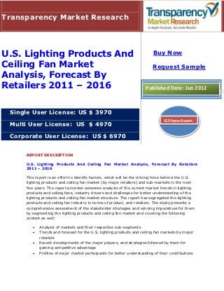Transparency Market Research




U.S. Lighting Products And                                                 Buy Now

Ceiling Fan Market                                                        Request Sample
Analysis, Forecast By
Retailers 2011 – 2016                                                 Published Date: Jun 2012



 Single User License: US $ 3970
                                                                                113 Pages Report
 Multi User License: US $ 4970

 Corporate User License: US $ 6970


     REPORT DESCRIPTION

     U.S. Lighting Products And Ceiling Fan Market Analysis, Forecast By Retailers
     2011 – 2016

     This report is an effort to identify factors, which will be the driving force behind the U.S.
     lighting products and ceiling fan market (by major retailers) and sub-markets in the next
     five years. The report provides extensive analysis of the current market trends in lighting
     products and ceiling fans, industry drivers and challenges for better understanding of the
     lighting products and ceiling fan market structure. The report has segregated the lighting
     products and ceiling fan industry in terms of product, and retailers. The study presents a
     comprehensive assessment of the stakeholder strategies and winning imperatives for them
     by segmenting the lighting products and ceiling fan market and covering the following
     content as well:

           Analysis of markets and their respective sub-segments
           Trends and forecast for the U.S. lighting products and ceiling fan markets by major
            retailers
           Recent developments of the major players, and strategies followed by them for
            gaining competitive advantage
           Profiles of major market participants for better understanding of their contributions
 