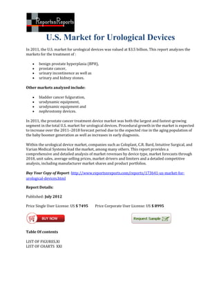 U.S. Market for Urological Devices
In 2011, the U.S. market for urological devices was valued at $3.5 billion. This report analyzes the
markets for the treatment of :

      benign prostate hyperplasia (BPH),
      prostate cancer,
      urinary incontinence as well as
      urinary and kidney stones.

Other markets analyzed include:

      bladder cancer fulguration,
      urodynamic equipment,
      urodynamic equipment and
      nephrostomy devices.

In 2011, the prostate cancer treatment device market was both the largest and fastest-growing
segment in the total U.S. market for urological devices. Procedural growth in the market is expected
to increase over the 2011–2018 forecast period due to the expected rise in the aging population of
the baby boomer generation as well as increases in early diagnosis.

Within the urological device market, companies such as Coloplast, C.R. Bard, Intuitive Surgical, and
Varian Medical Systems lead the market, among many others. This report provides a
comprehensive and detailed analysis of market revenues by device type, market forecasts through
2018, unit sales, average selling prices, market drivers and limiters and a detailed competitive
analysis, including manufacturer market shares and product portfolios.

Buy Your Copy of Report: http://www.reportsnreports.com/reports/173641-us-market-for-
urological-devices.html

Report Details:

Published: July 2012

Price Single User License: US $ 7495      Price Corporate User License: US $ 8995




Table Of contents

LIST OF FIGURES.XI
LIST OF CHARTS XXI
 