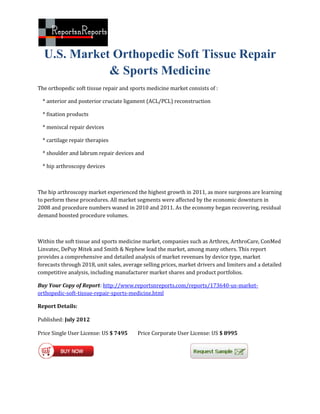U.S. Market Orthopedic Soft Tissue Repair
             & Sports Medicine
The orthopedic soft tissue repair and sports medicine market consists of :

  * anterior and posterior cruciate ligament (ACL/PCL) reconstruction

  * fixation products

  * meniscal repair devices

  * cartilage repair therapies

  * shoulder and labrum repair devices and

  * hip arthroscopy devices



The hip arthroscopy market experienced the highest growth in 2011, as more surgeons are learning
to perform these procedures. All market segments were affected by the economic downturn in
2008 and procedure numbers waned in 2010 and 2011. As the economy began recovering, residual
demand boosted procedure volumes.



Within the soft tissue and sports medicine market, companies such as Arthrex, ArthroCare, ConMed
Linvatec, DePuy Mitek and Smith & Nephew lead the market, among many others. This report
provides a comprehensive and detailed analysis of market revenues by device type, market
forecasts through 2018, unit sales, average selling prices, market drivers and limiters and a detailed
competitive analysis, including manufacturer market shares and product portfolios.

Buy Your Copy of Report: http://www.reportsnreports.com/reports/173640-us-market-
orthopedic-soft-tissue-repair-sports-medicine.html

Report Details:

Published: July 2012

Price Single User License: US $ 7495     Price Corporate User License: US $ 8995
 