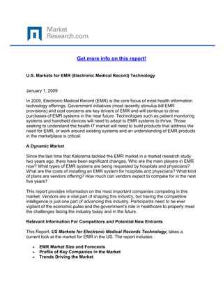  

 

                          Get more info on this report!


U.S. Markets for EMR (Electronic Medical Record) Technology


January 1, 2009

In 2009, Electronic Medical Record (EMR) is the core focus of most health information
technology offerings. Government initiatives (most recently stimulus bill EMR
provisions) and cost concerns are key drivers of EMR and will continue to drive
purchases of EMR systems in the near future. Technologies such as patient monitoring
systems and handheld devices will need to adapt to EMR systems to thrive. Those
seeking to understand the health IT market will need to build products that address the
need for EMR, or work around existing systems and an understanding of EMR products
in the marketplace is critical.

A Dynamic Market

Since the last time that Kalorama tackled the EMR market in a market research study
two years ago, there have been significant changes. Who are the main players in EMR
now? What types of EMR systems are being requested by hospitals and physicians?
What are the costs of installing an EMR system for hospitals and physicians? What kind
of plans are vendors offering? How much can vendors expect to compete for in the next
five years?

This report provides information on the most important companies competing in this
market. Vendors are a vital part of shaping this industry, but having the competitive
intelligence is just one part of advancing this industry. Participants need to be ever
vigilant of the economic pulse and the government’s role in healthcare to properly meet
the challenges facing the industry today and in the future.

Relevant Information For Competitors and Potential New Entrants

This Report, US Markets for Electronic Medical Records Technology, takes a
current look at the market for EMR in the US. The report includes:

    •   EMR Market Size and Forecasts
    •   Profile of Key Companies in the Market
    •   Trends Driving the Market
 