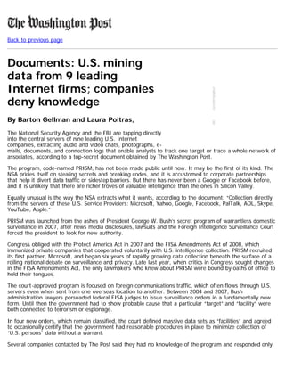 Back to previous page
Documents: U.S. mining
data from 9 leading
Internet firms; companies
deny knowledge
By Barton Gellman and Laura Poitras,
The National Security Agency and the FBI are tapping directly
into the central servers of nine leading U.S. Internet
companies, extracting audio and video chats, photographs, e-
mails, documents, and connection logs that enable analysts to track one target or trace a whole network of
associates, according to a top-secret document obtained by The Washington Post.
The program, code-named PRISM, has not been made public until now. It may be the first of its kind. The
NSA prides itself on stealing secrets and breaking codes, and it is accustomed to corporate partnerships
that help it divert data traffic or sidestep barriers. But there has never been a Google or Facebook before,
and it is unlikely that there are richer troves of valuable intelligence than the ones in Silicon Valley.
Equally unusual is the way the NSA extracts what it wants, according to the document: “Collection directly
from the servers of these U.S. Service Providers: Microsoft, Yahoo, Google, Facebook, PalTalk, AOL, Skype,
YouTube, Apple.”
PRISM was launched from the ashes of President George W. Bush’s secret program of warrantless domestic
surveillance in 2007, after news media disclosures, lawsuits and the Foreign Intelligence Surveillance Court
forced the president to look for new authority.
Congress obliged with the Protect America Act in 2007 and the FISA Amendments Act of 2008, which
immunized private companies that cooperated voluntarily with U.S. intelligence collection. PRISM recruited
its first partner, Microsoft, and began six years of rapidly growing data collection beneath the surface of a
roiling national debate on surveillance and privacy. Late last year, when critics in Congress sought changes
in the FISA Amendments Act, the only lawmakers who knew about PRISM were bound by oaths of office to
hold their tongues.
The court-approved program is focused on foreign communications traffic, which often flows through U.S.
servers even when sent from one overseas location to another. Between 2004 and 2007, Bush
administration lawyers persuaded federal FISA judges to issue surveillance orders in a fundamentally new
form. Until then the government had to show probable cause that a particular “target” and “facility” were
both connected to terrorism or espionage.
In four new orders, which remain classified, the court defined massive data sets as “facilities” and agreed
to occasionally certify that the government had reasonable procedures in place to minimize collection of
“U.S. persons” data without a warrant.
Several companies contacted by The Post said they had no knowledge of the program and responded only
 