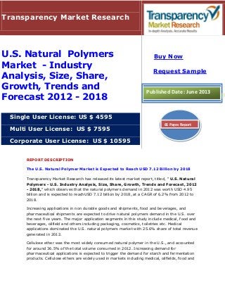 REPORT DESCRIPTION
The U.S. Natural Polymer Market is Expected to Reach USD 7.12 Billion by 2018
Transparency Market Research has released its latest market report, titled, " U.S. Natural
Polymers - U.S. Industry Analysis, Size, Share, Growth, Trends and Forecast, 2012
- 2018," which observes that the natural polymers demand in 2012 was worth USD 4.95
billion and is expected to reachUSD 7.12 billion by 2018, at a CAGR of 6.2% from 2012 to
2018.
Increasing applications in non durable goods and shipments, food and beverages, and
pharmaceutical shipments are expected to drive natural polymers demand in the U.S. over
the next five years. The major application segments in this study include medical, food and
beverages, oilfield and others including packaging, cosmetics, toiletries etc. Medical
applications dominated the U.S. natural polymers market with 25.6% share of total revenue
generated in 2012.
Cellulose ether was the most widely consumed natural polymer in the U.S., and accounted
for around 36.5% of the total volume consumed in 2012. Increasing demand for
pharmaceutical applications is expected to trigger the demand for starch and fermentation
products. Cellulose ethers are widely used in markets including medical, oilfields, food and
Transparency Market Research
U.S. Natural Polymers
Market - Industry
Analysis, Size, Share,
Growth, Trends and
Forecast 2012 - 2018
Single User License: US $ 4595
Multi User License: US $ 7595
Corporate User License: US $ 10595
Buy Now
Request Sample
Published Date: June 2013
66 Pages Report
 