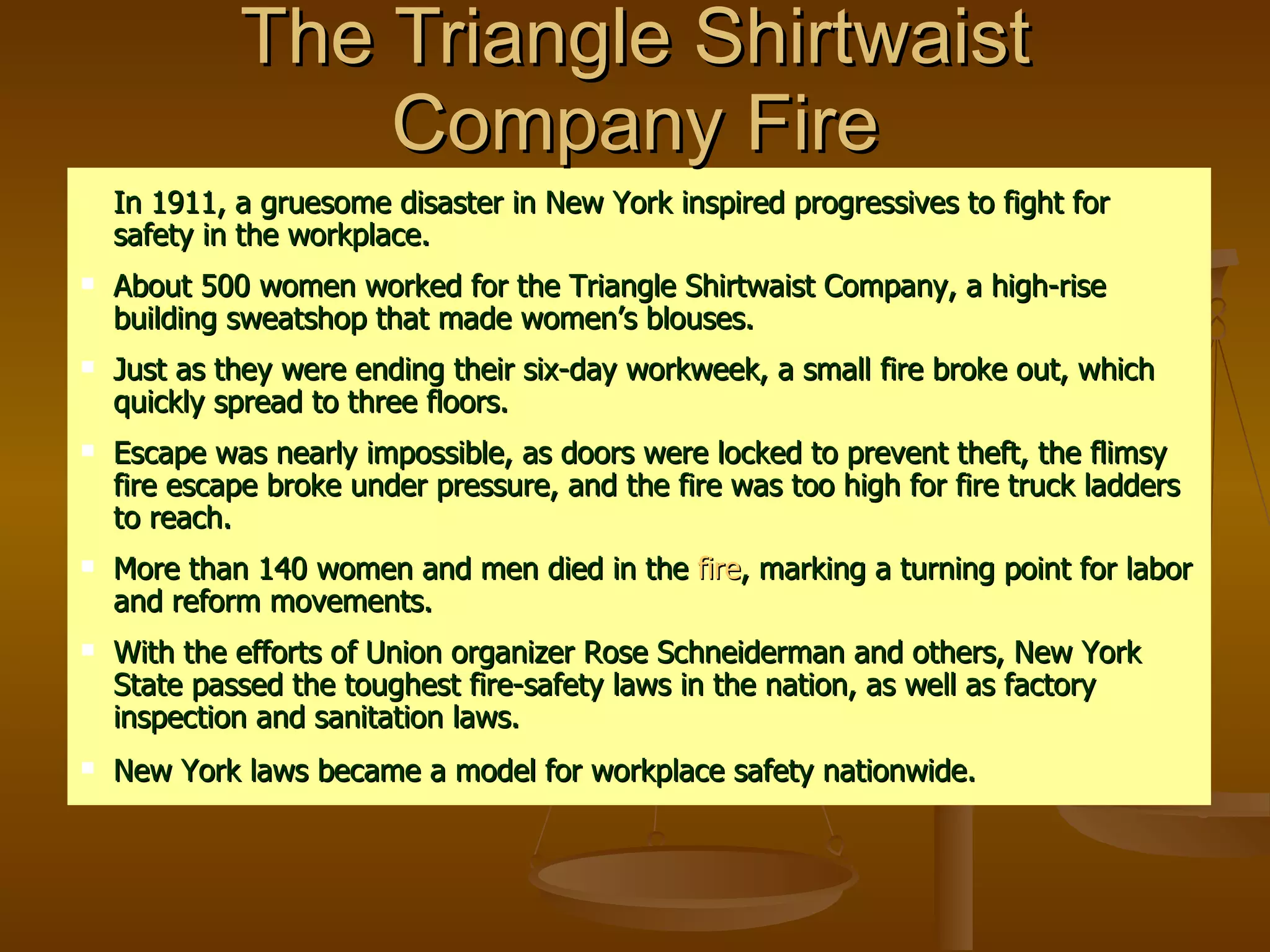 The Triangle Shirtwaist Company Fire In 1911, a gruesome disaster in New York inspired progressives to fight for safety in the workplace. About 500 women worked for the Triangle Shirtwaist Company, a high-rise building sweatshop that made women’s blouses. Just as they were ending their six-day workweek, a small fire broke out, which quickly spread to three floors. Escape was nearly impossible, as doors were locked to prevent theft, the flimsy fire escape broke under pressure, and the fire was too high for fire truck ladders to reach. More than 140 women and men died in the  fire , marking a turning point for labor and reform movements. With the efforts of Union organizer Rose Schneiderman and others, New York State passed the toughest fire-safety laws in the nation, as well as factory inspection and sanitation laws. New York laws became a model for workplace safety nationwide.   