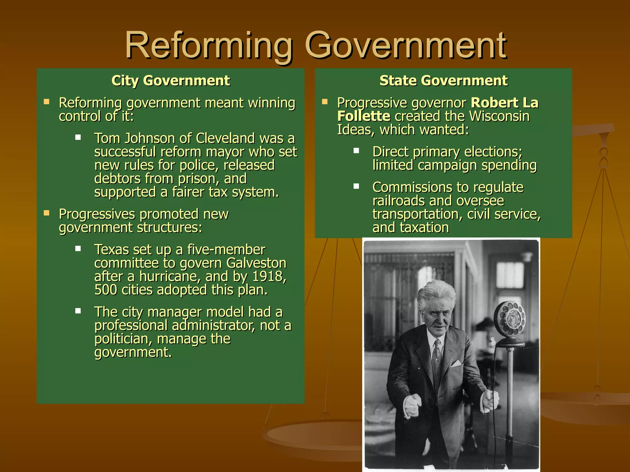 Reforming Government City Government Reforming government meant winning control of it: Tom Johnson of Cleveland was a successful reform mayor who set new rules for police, released debtors from prison, and supported a fairer tax system. Progressives promoted new government structures: Texas set up a five-member committee to govern Galveston after a hurricane, and by 1918, 500 cities adopted this plan. The city manager model had a professional administrator, not a politician, manage the government. State Government Progressive governor  Robert La Follette  created the Wisconsin Ideas, which wanted: Direct primary elections; limited campaign spending Commissions to regulate railroads and oversee transportation, civil service, and taxation 
