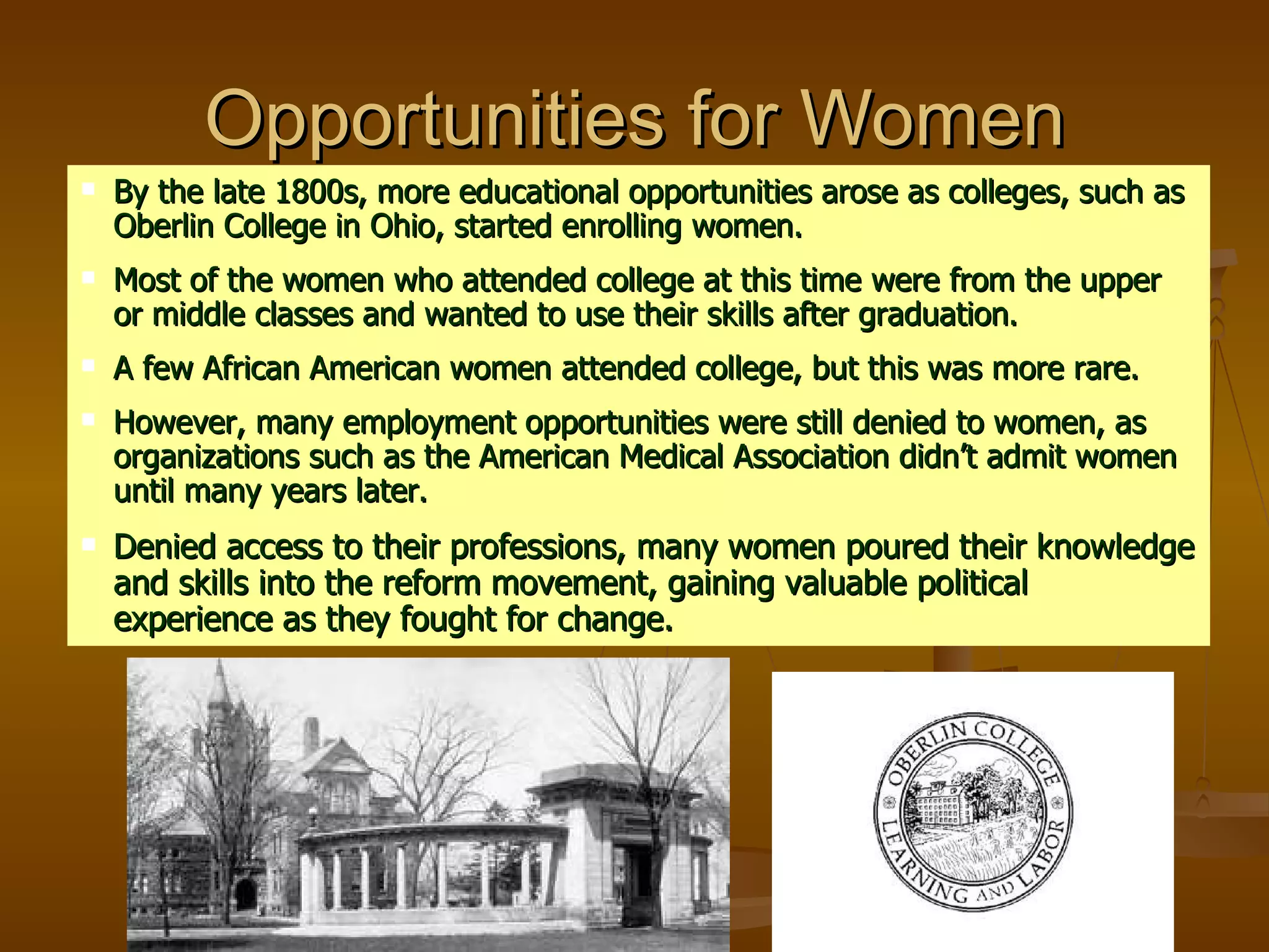 Opportunities for Women By the late 1800s, more educational opportunities arose as colleges, such as Oberlin College in Ohio, started enrolling women. Most of the women who attended college at this time were from the upper or middle classes and wanted to use their skills after graduation.  A few African American women attended college, but this was more rare. However, many employment opportunities were still denied to women, as organizations such as the American Medical Association didn’t admit women until many years later. Denied access to their professions, many women poured their knowledge and skills into the reform movement, gaining valuable political experience as they fought for change. 