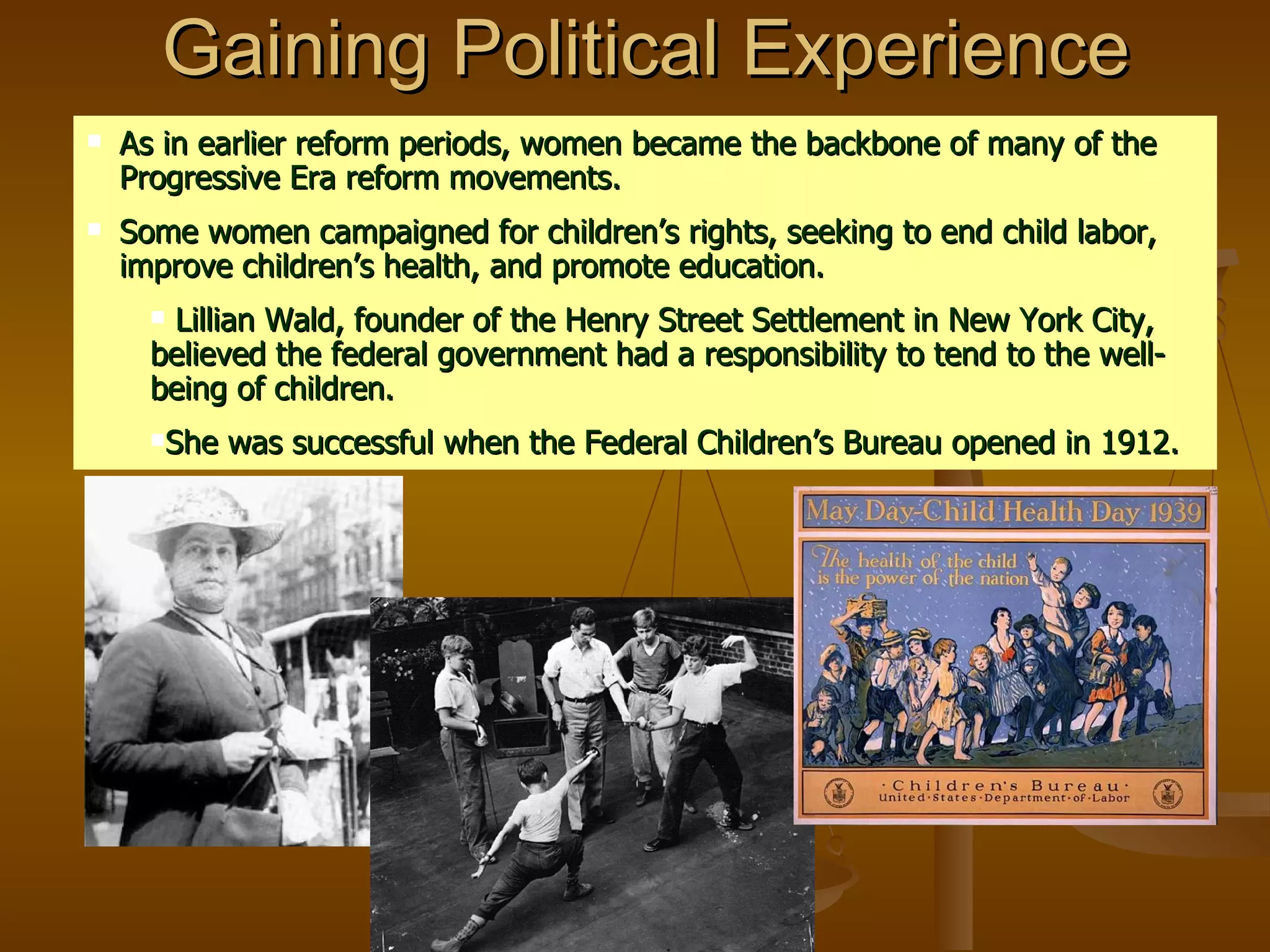 Gaining Political Experience As in earlier reform periods, women became the backbone of many of the Progressive Era reform movements.  Some women campaigned for children’s rights, seeking to end child labor, improve children’s health, and promote education. Lillian Wald, founder of the Henry Street Settlement in New York City, believed the federal government had a responsibility to tend to the well-being of children. She was successful when the Federal Children’s Bureau opened in 1912. 