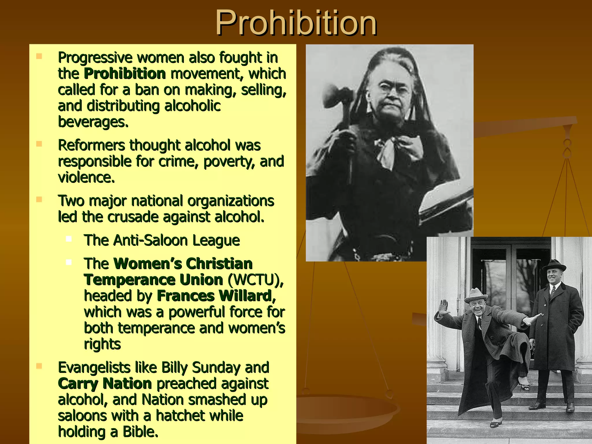 Prohibition Progressive women also fought in the  Prohibition  movement, which called for a ban on making, selling, and distributing alcoholic beverages. Reformers thought alcohol was responsible for crime, poverty, and violence.  Two major national organizations led the crusade against alcohol. The Anti-Saloon League The  Women’s Christian Temperance Union  (WCTU), headed by  Frances Willard , which was a powerful force for both temperance and women’s rights Evangelists like Billy Sunday and  Carry Nation  preached against alcohol, and Nation smashed up saloons with a hatchet while holding a Bible. 