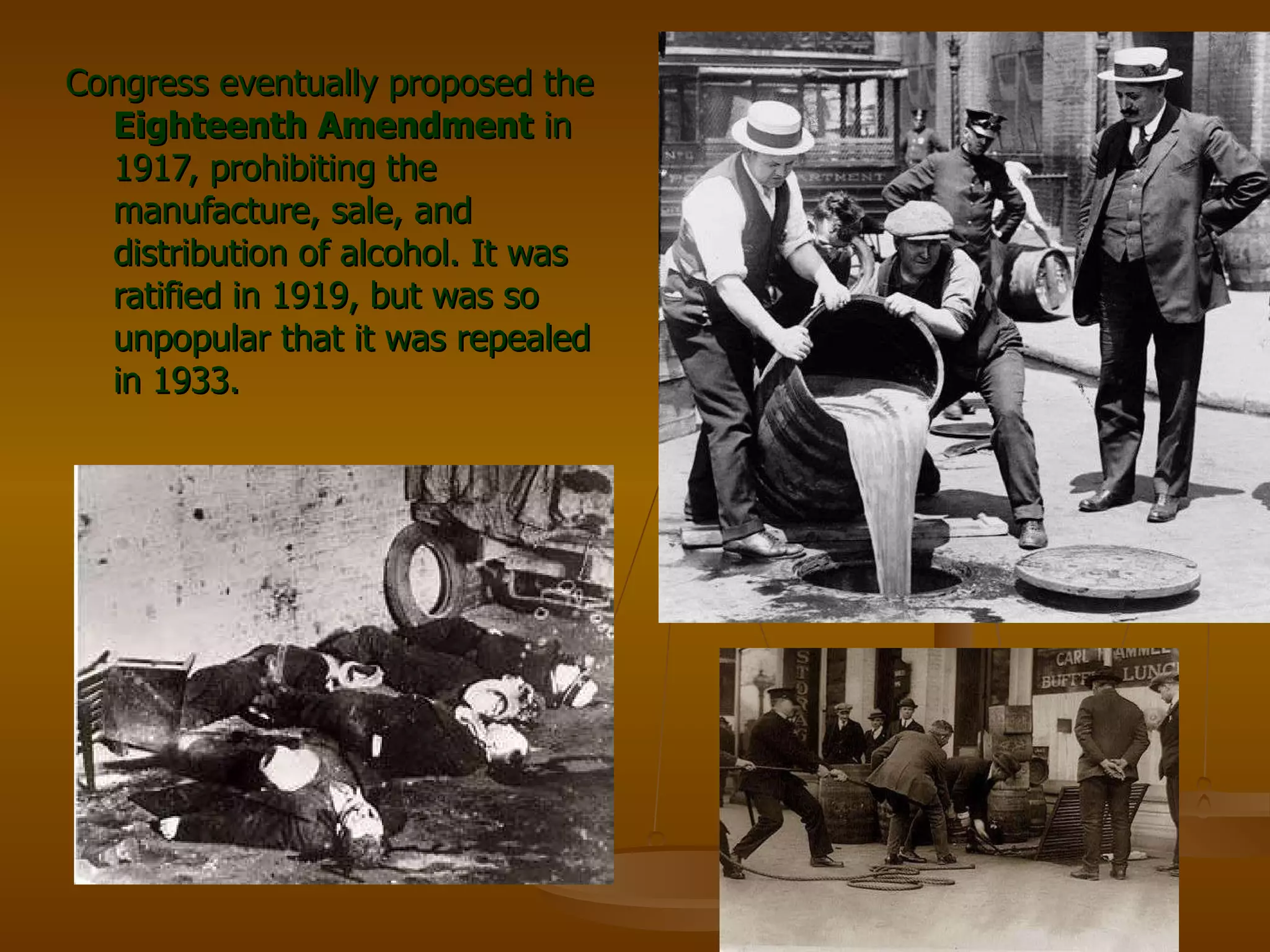 Congress eventually proposed the  Eighteenth Amendment  in 1917, prohibiting the manufacture, sale, and distribution of alcohol. It was ratified in 1919, but was so unpopular that it was repealed in 1933. 
