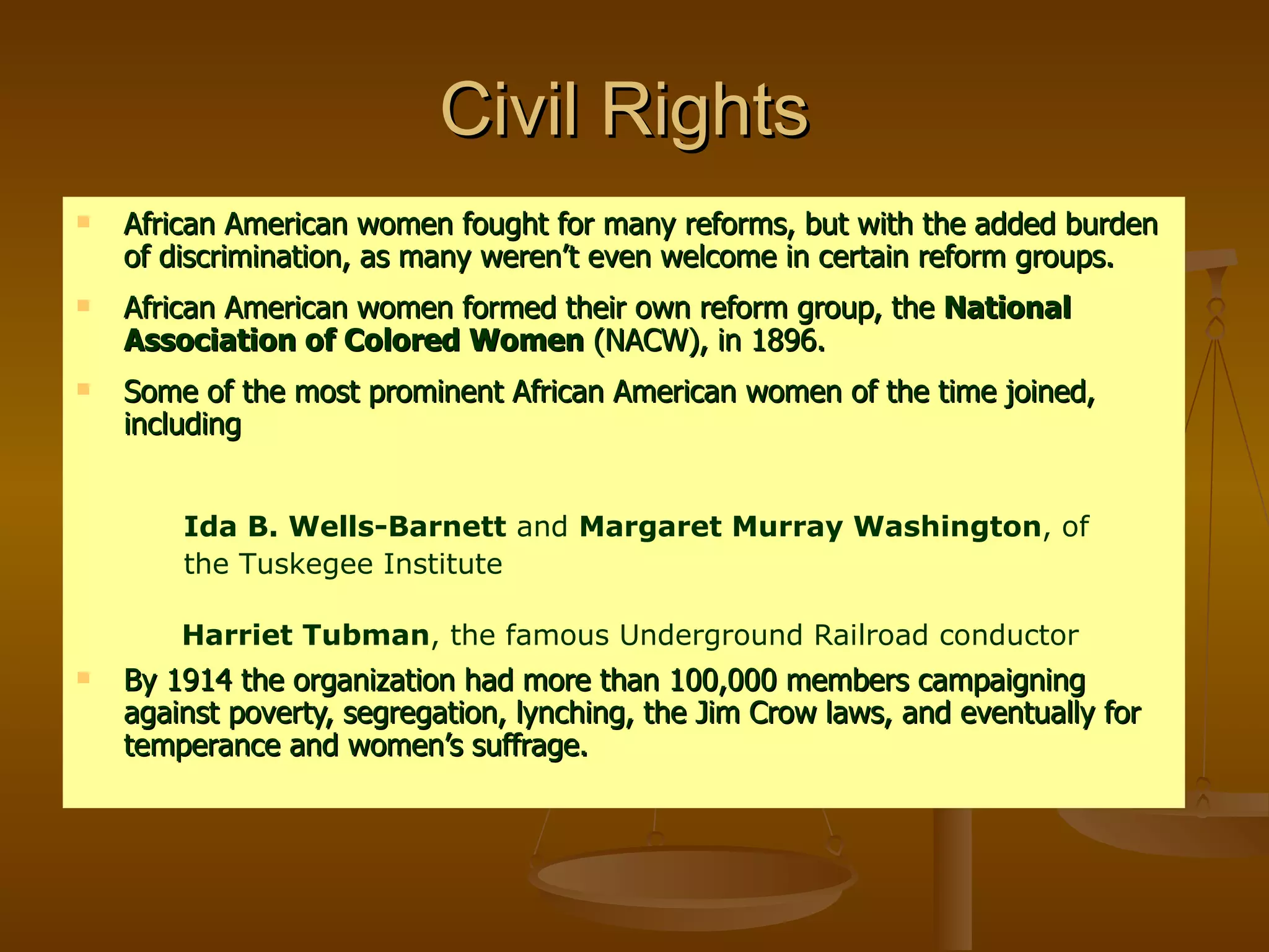 Civil Rights  African American women fought for many reforms, but with the added burden of discrimination, as many weren’t even welcome in certain reform groups. African American women formed their own reform group, the  National Association of Colored Women  (NACW), in 1896. Some of the most prominent African American women of the time joined, including By 1914 the organization had more than 100,000 members campaigning against poverty, segregation, lynching, the Jim Crow laws, and eventually for temperance and women’s suffrage. Ida B. Wells-Barnett  and  Margaret Murray Washington , of the Tuskegee Institute   Harriet Tubman , the famous Underground Railroad conductor 