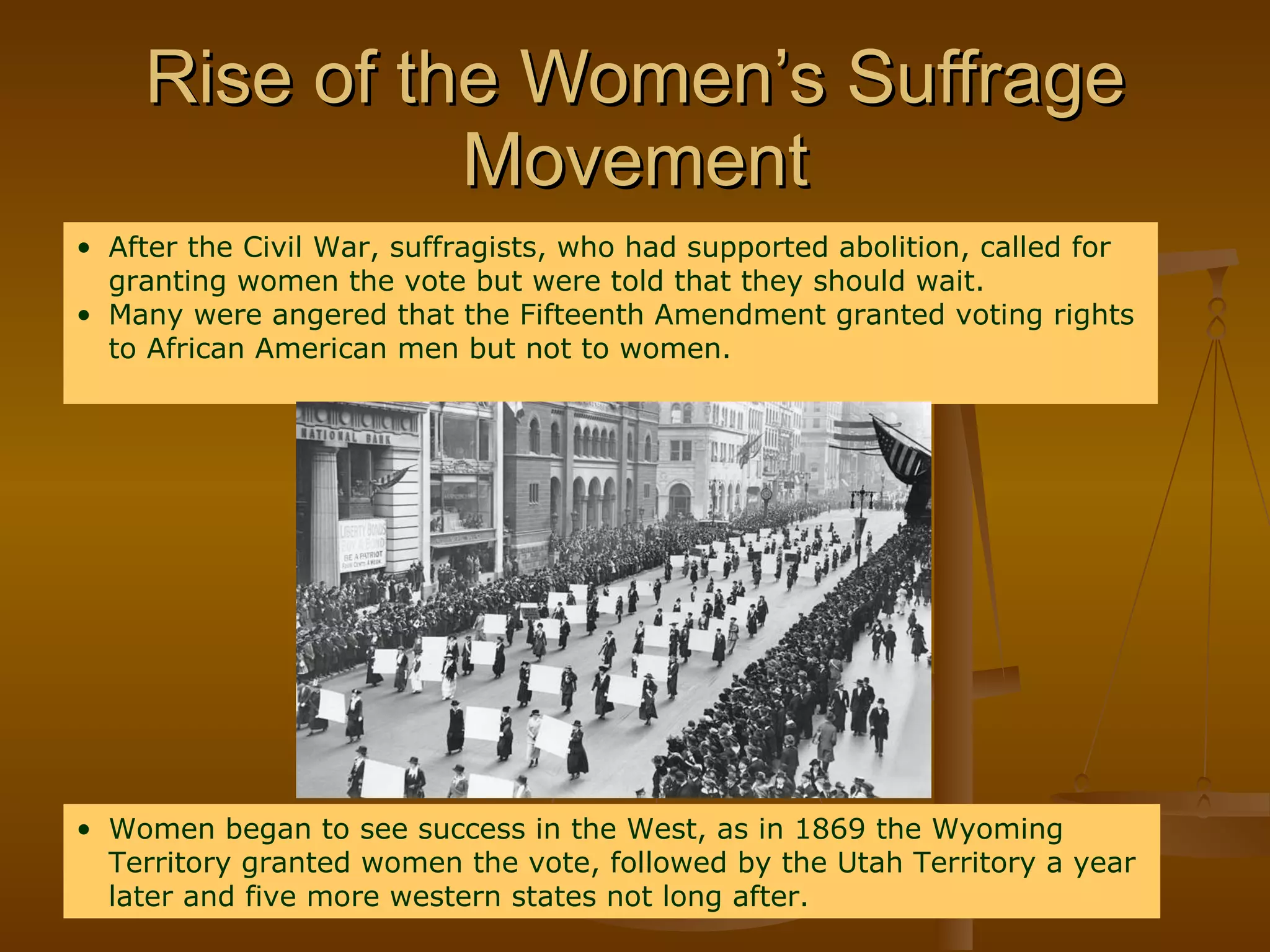Rise of the Women’s Suffrage Movement After the Civil War, suffragists, who had supported abolition, called for granting women the vote but were told that they should wait. Many were angered that the Fifteenth Amendment granted voting rights to African American men but not to women. Women began to see success in the West, as in 1869 the Wyoming Territory granted women the vote, followed by the Utah Territory a year later and five more western states not long after. 