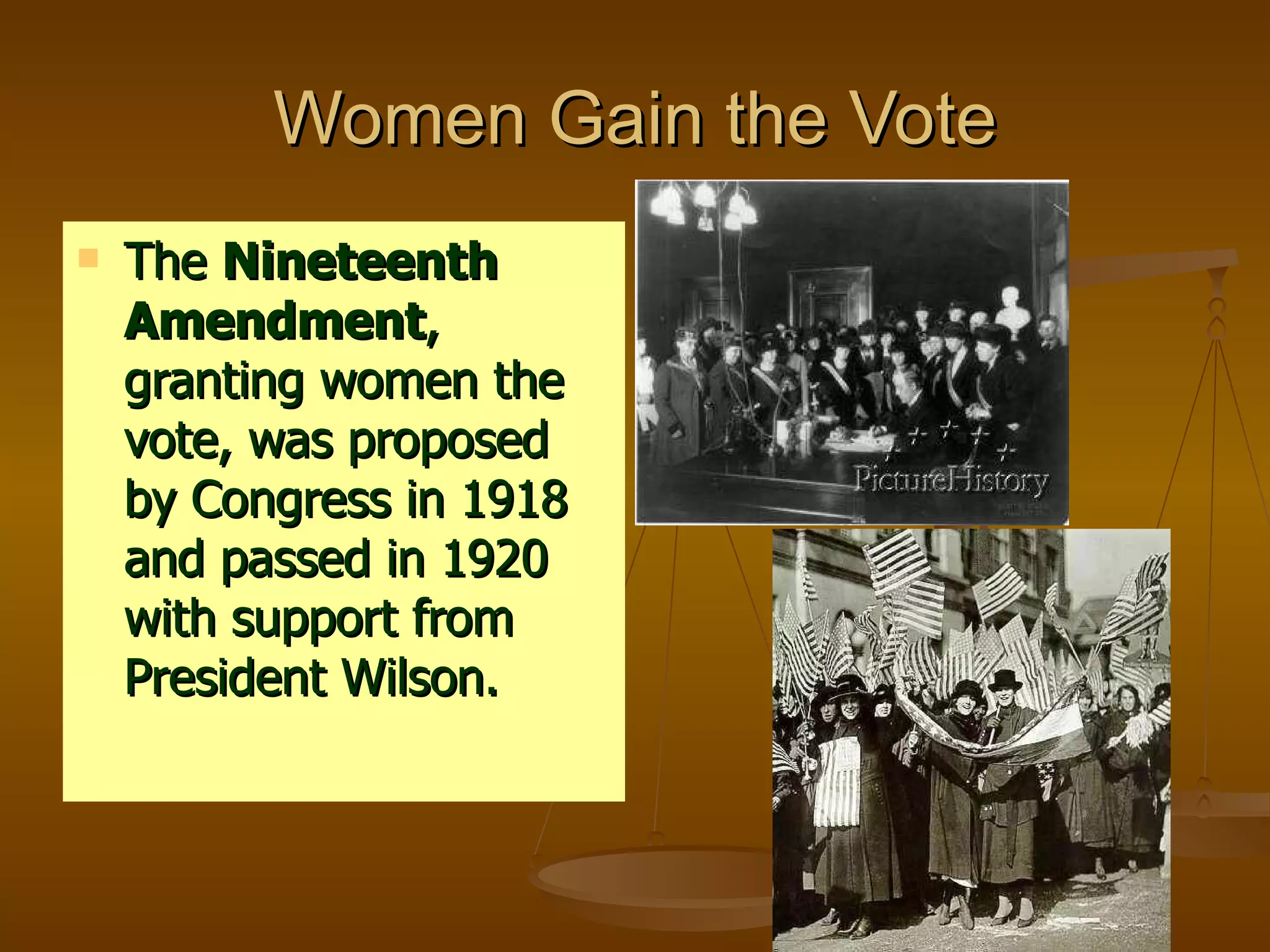Women Gain the Vote The  Nineteenth Amendment , granting women the vote, was proposed by Congress in 1918 and passed in 1920 with support from President Wilson. 