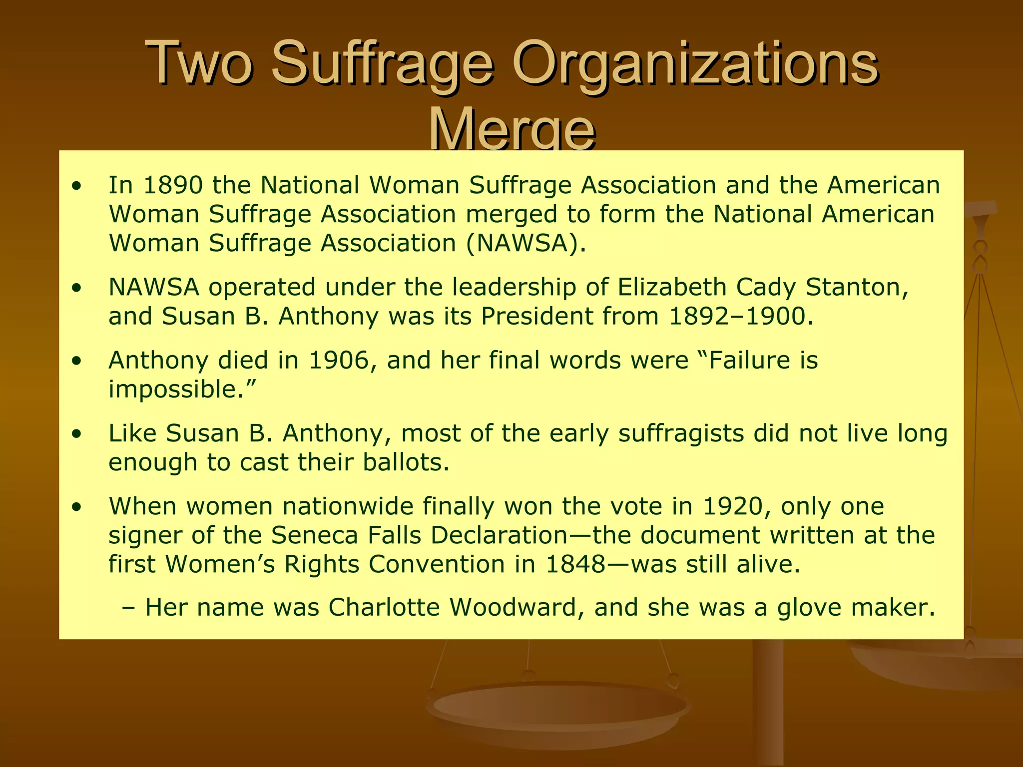 Two Suffrage Organizations Merge In 1890 the National Woman Suffrage Association and the American Woman Suffrage Association merged to form the National American Woman Suffrage Association (NAWSA). NAWSA operated under the leadership of Elizabeth Cady Stanton, and Susan B. Anthony was its President from 1892–1900. Anthony died in 1906, and her final words were “Failure is impossible.” Like Susan B. Anthony, most of the early suffragists did not live long enough to cast their ballots. When women nationwide finally won the vote in 1920, only one signer of the Seneca Falls Declaration—the document written at the first Women’s Rights Convention in 1848—was still alive. Her name was Charlotte Woodward, and she was a glove maker.   