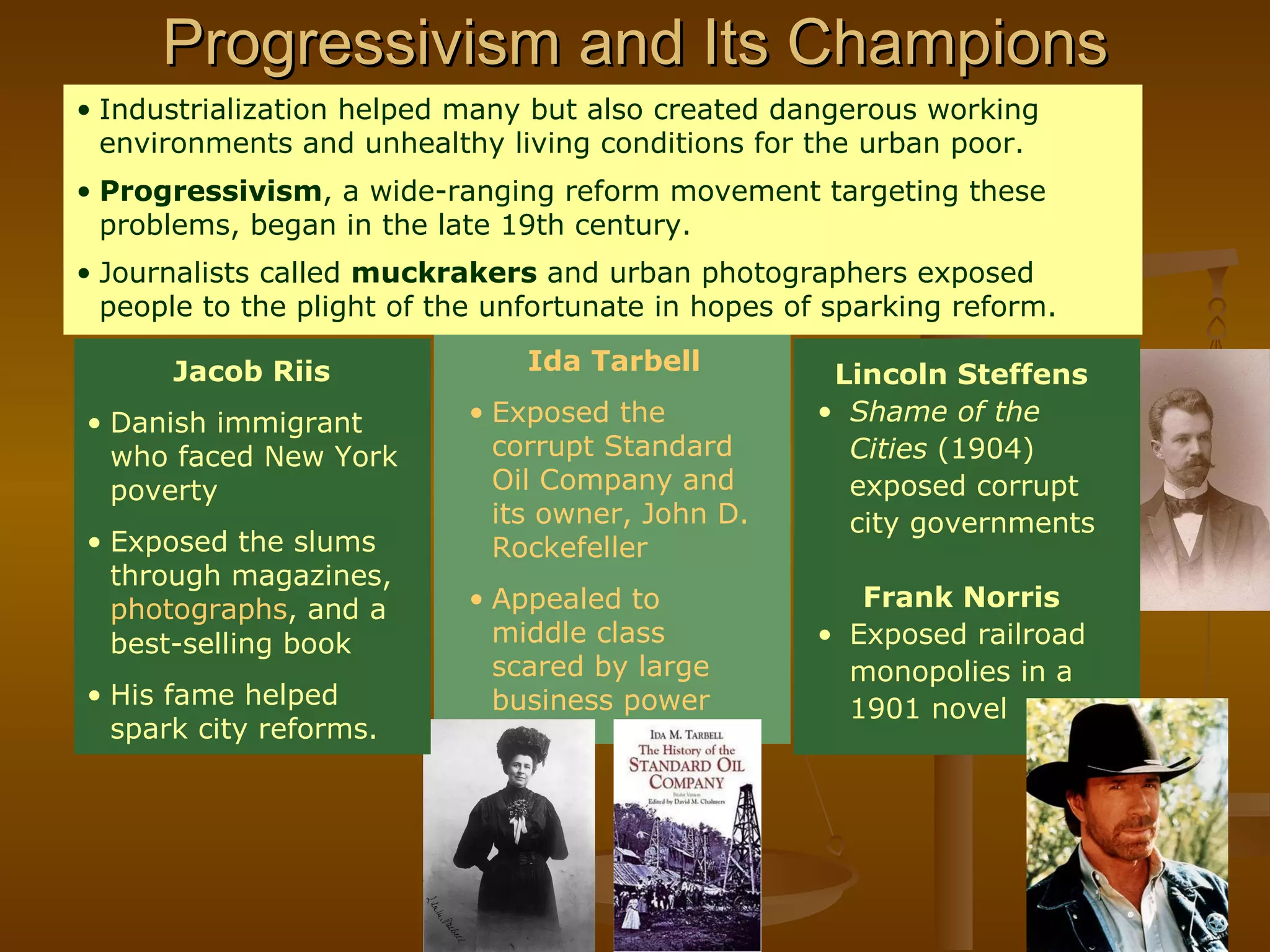 Progressivism and Its Champions Ida Tarbell Exposed the corrupt Standard Oil Company and its owner, John D. Rockefeller Appealed to middle class scared by large business power Lincoln Steffens Shame of the Cities  (1904) exposed corrupt city governments  Frank Norris Exposed railroad monopolies in a 1901 novel Industrialization helped many but also created dangerous working environments and unhealthy living conditions for the urban poor. Progressivism , a wide-ranging reform movement targeting these problems, began in the late 19th century. Journalists called  muckrakers  and urban photographers exposed people to the plight of the unfortunate in hopes of sparking reform. Jacob Riis Danish immigrant who faced New York poverty Exposed the slums through magazines,  photographs , and a best-selling book His fame helped spark city reforms. 