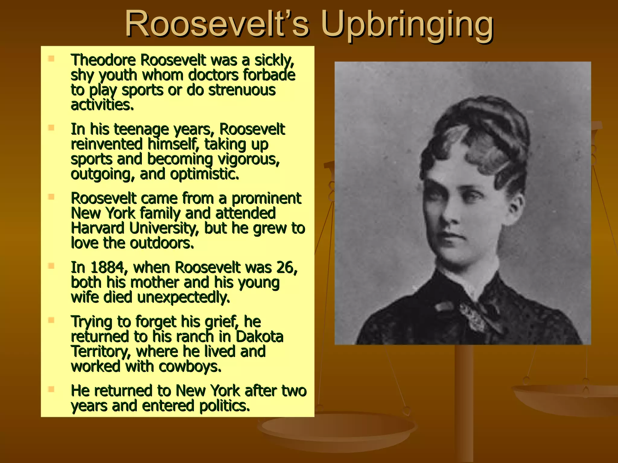 Roosevelt’s Upbringing Theodore Roosevelt was a sickly, shy youth whom doctors forbade to play sports or do strenuous activities. In his teenage years, Roosevelt reinvented himself, taking up sports and becoming vigorous, outgoing, and optimistic. Roosevelt came from a prominent New York family and attended Harvard University, but he grew to love the outdoors. In 1884, when Roosevelt was 26, both his mother and his young wife died unexpectedly. Trying to forget his grief, he returned to his ranch in Dakota Territory, where he lived and worked with cowboys. He returned to New York after two years and entered politics. 