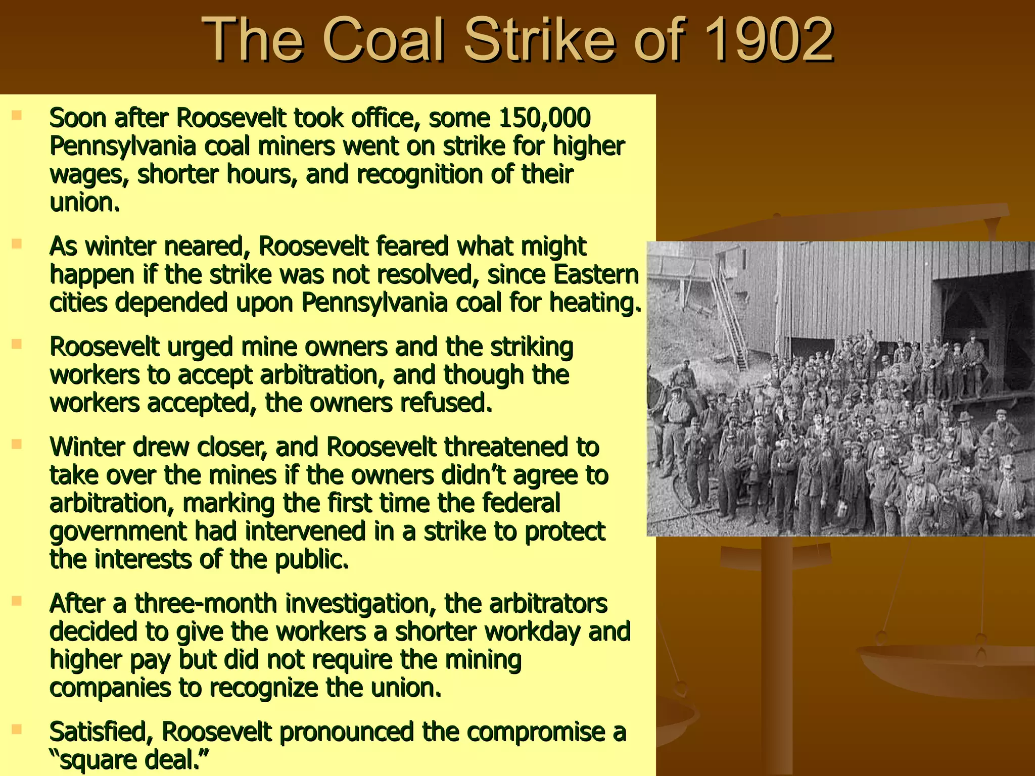 The Coal Strike of 1902 Soon after Roosevelt took office, some 150,000 Pennsylvania coal miners went on strike for higher wages, shorter hours, and recognition of their union. As winter neared, Roosevelt feared what might happen if the strike was not resolved, since Eastern cities depended upon Pennsylvania coal for heating. Roosevelt urged mine owners and the striking workers to accept arbitration, and though the workers accepted, the owners refused. Winter drew closer, and Roosevelt threatened to take over the mines if the owners didn’t agree to arbitration, marking the first time the federal government had intervened in a strike to protect the interests of the public. After a three-month investigation, the arbitrators decided to give the workers a shorter workday and higher pay but did not require the mining companies to recognize the union. Satisfied, Roosevelt pronounced the compromise a “square deal.” 