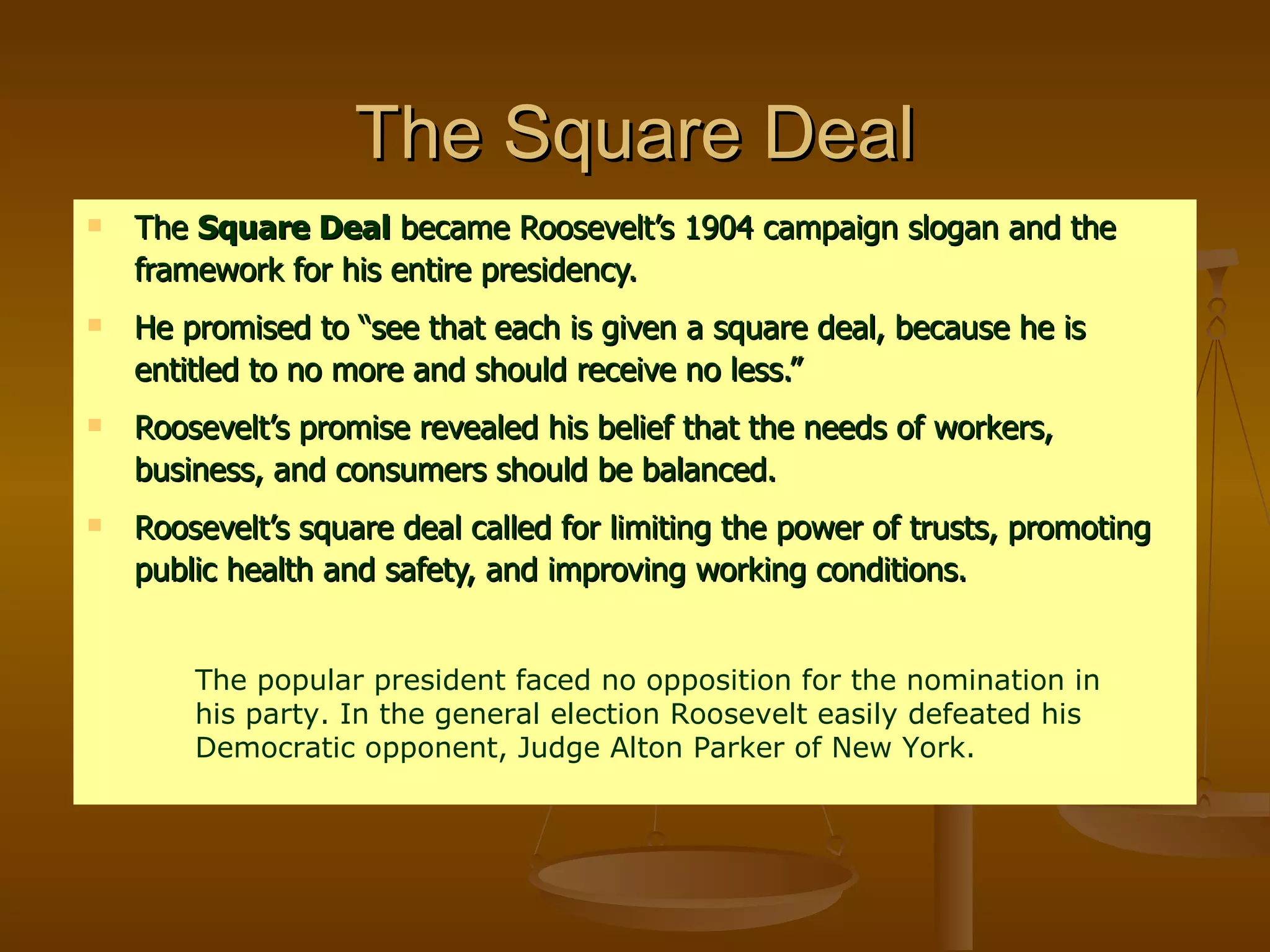The Square Deal The  Square Deal  became Roosevelt’s 1904 campaign slogan and the framework for his entire presidency. He promised to “see that each is given a square deal, because he is entitled to no more and should receive no less.” Roosevelt’s promise revealed his belief that the needs of workers, business, and consumers should be balanced. Roosevelt’s square deal called for limiting the power of trusts, promoting public health and safety, and improving working conditions. The popular president faced no opposition for the nomination in his party. In the general election Roosevelt easily defeated his Democratic opponent, Judge Alton Parker of New York. 