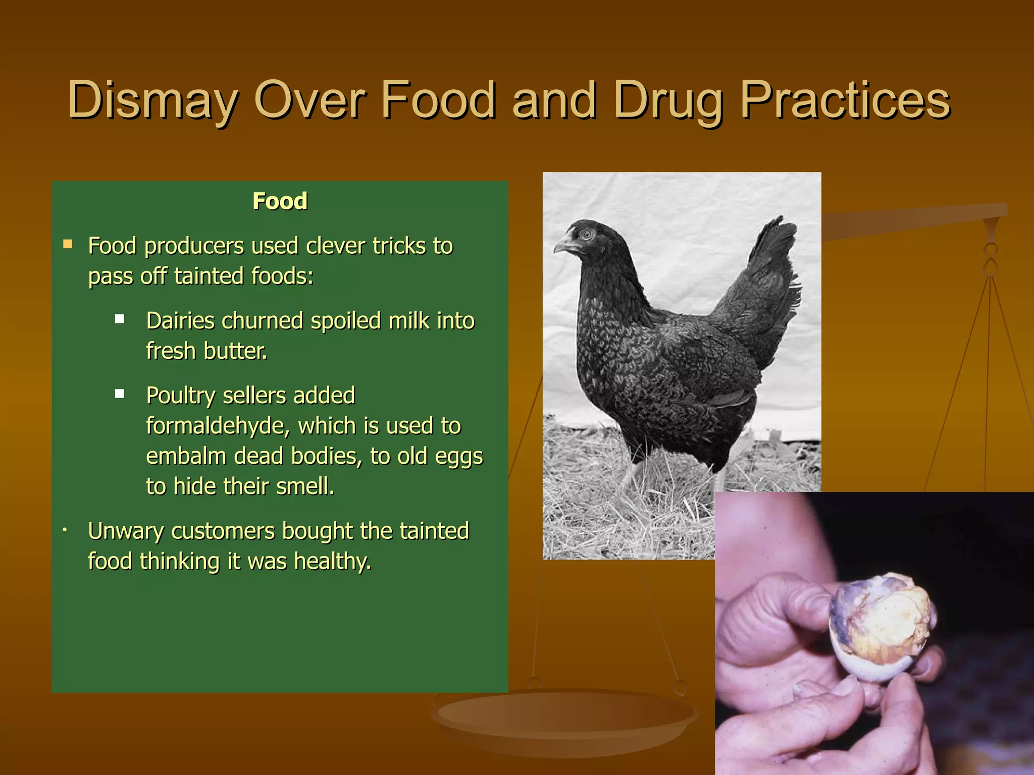 Dismay Over Food and Drug Practices   Food Food producers used clever tricks to pass off tainted foods: Dairies churned spoiled milk into fresh butter. Poultry sellers added formaldehyde, which is used to embalm dead bodies, to old eggs to hide their smell. Unwary customers bought the tainted food thinking it was healthy. 
