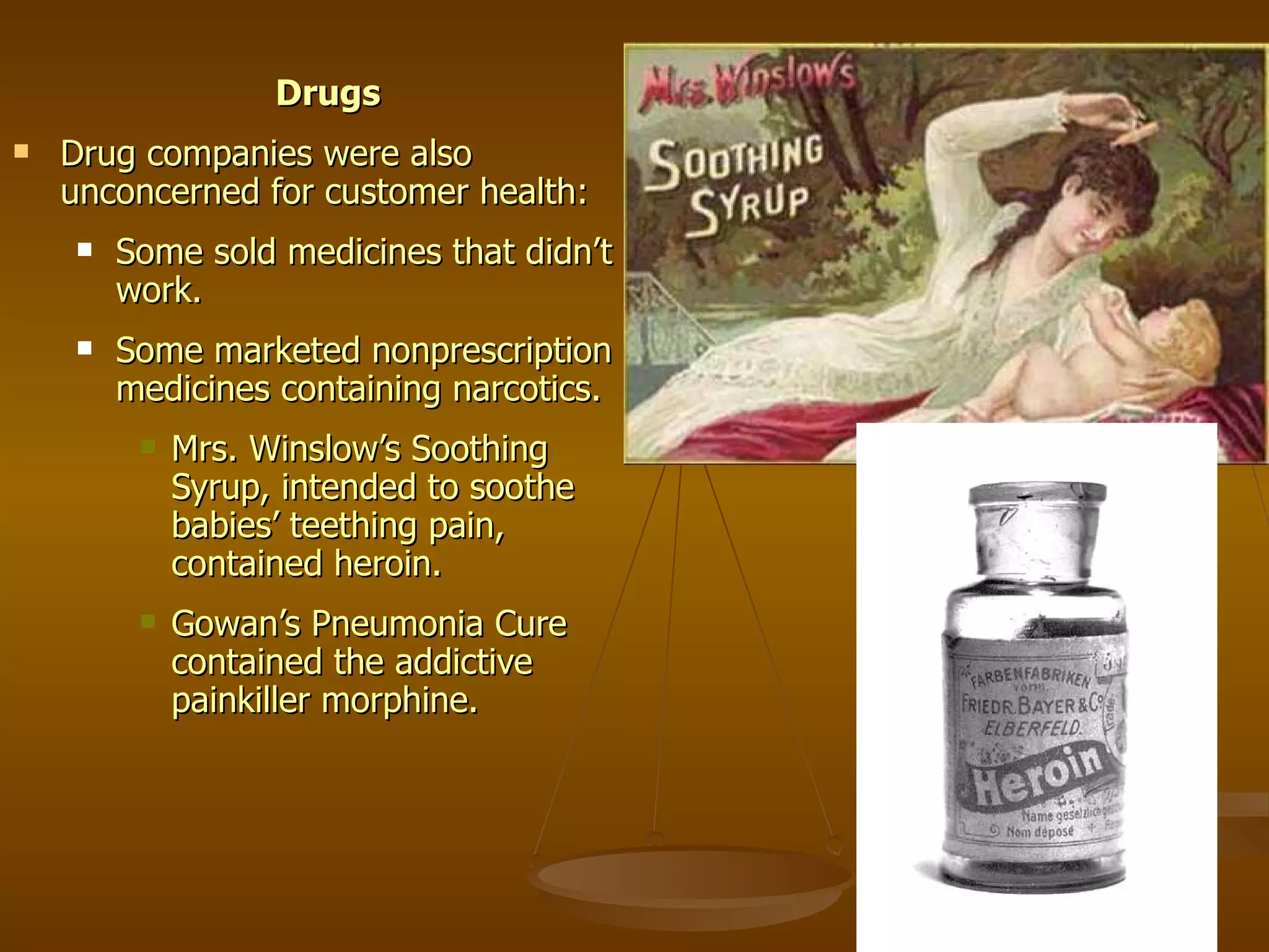 Drugs Drug companies were also unconcerned for customer health: Some sold medicines that didn’t work. Some marketed nonprescription medicines containing narcotics. Mrs. Winslow’s Soothing Syrup, intended to soothe babies’ teething pain, contained heroin. Gowan’s Pneumonia Cure contained the addictive painkiller morphine. 
