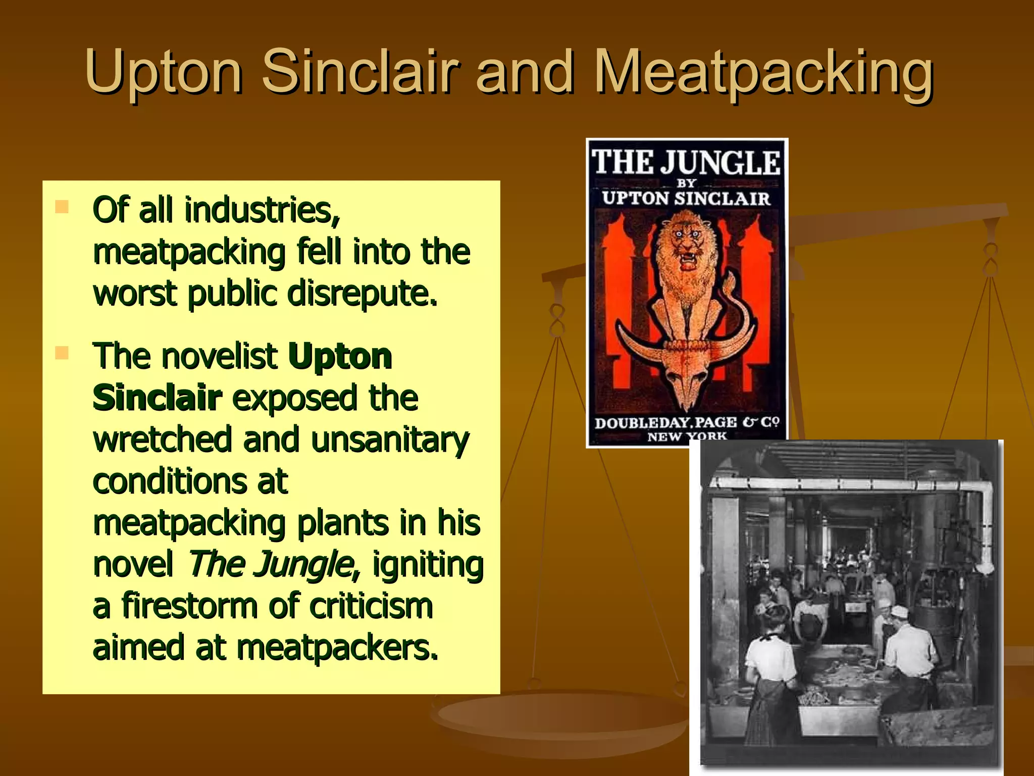 Upton Sinclair and Meatpacking  Of all industries, meatpacking fell into the worst public disrepute. The novelist  Upton Sinclair  exposed the wretched and unsanitary conditions at meatpacking plants in his novel  The Jungle , igniting a firestorm of criticism aimed at meatpackers. 