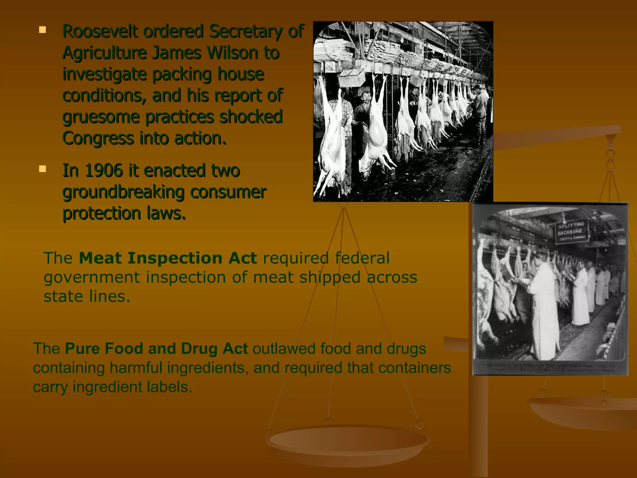 Roosevelt ordered Secretary of Agriculture James Wilson to investigate packing house conditions, and his report of gruesome practices shocked Congress into action. In 1906 it enacted two groundbreaking consumer protection laws. The  Meat Inspection Act  required federal government inspection of meat shipped across state lines. The  Pure Food and Drug Act  outlawed food and drugs containing harmful ingredients, and required that containers carry ingredient labels. 