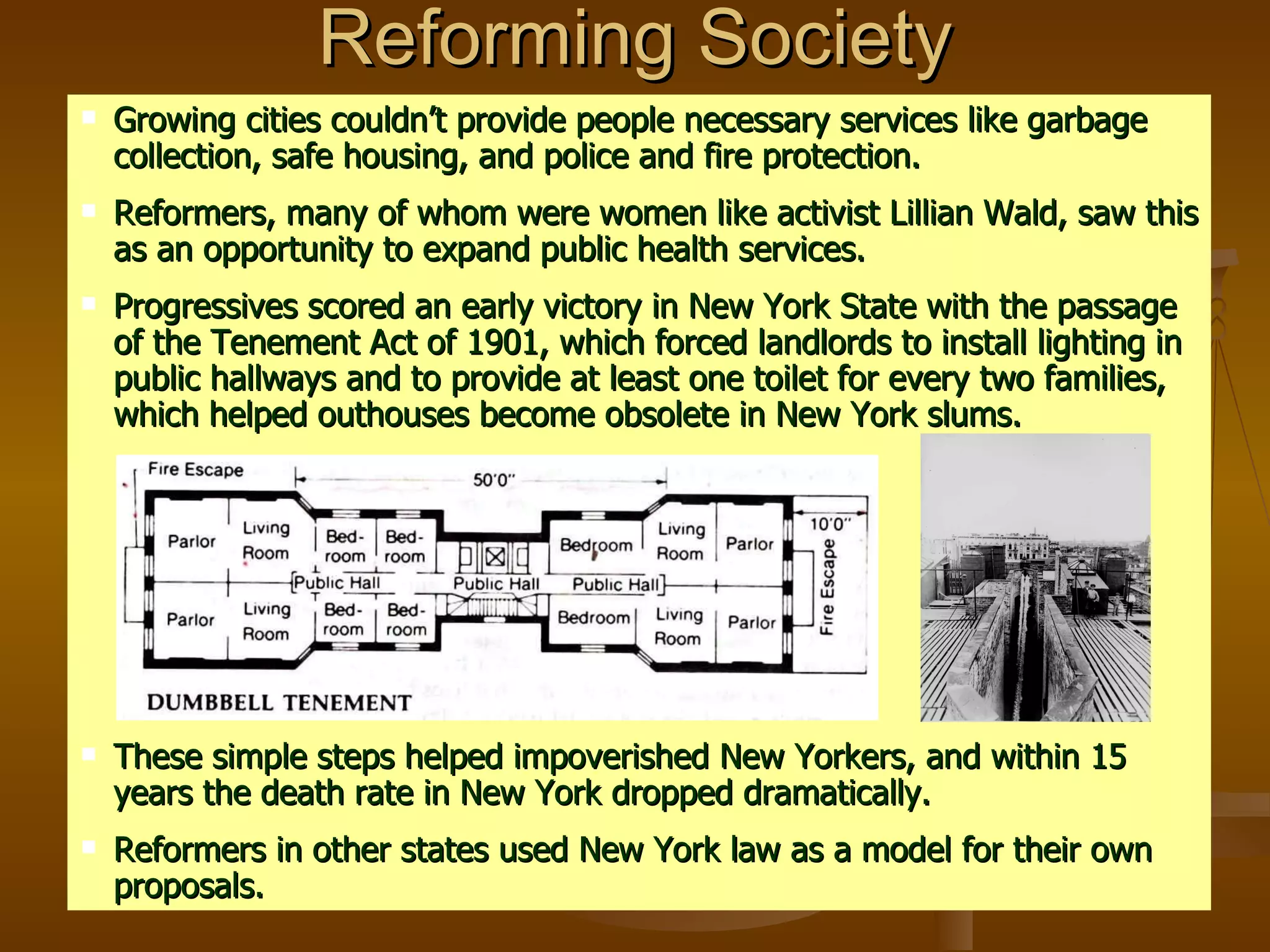 Reforming Society Growing cities couldn’t provide people necessary services like garbage collection, safe housing, and police and fire protection. Reformers, many of whom were women like activist Lillian Wald, saw this as an opportunity to expand public health services.  Progressives scored an early victory in New York State with the passage of the Tenement Act of 1901, which forced landlords to install lighting in public hallways and to provide at least one toilet for every two families, which helped outhouses become obsolete in New York slums. These simple steps helped impoverished New Yorkers, and within 15 years the death rate in New York dropped dramatically. Reformers in other states used New York law as a model for their own proposals. 