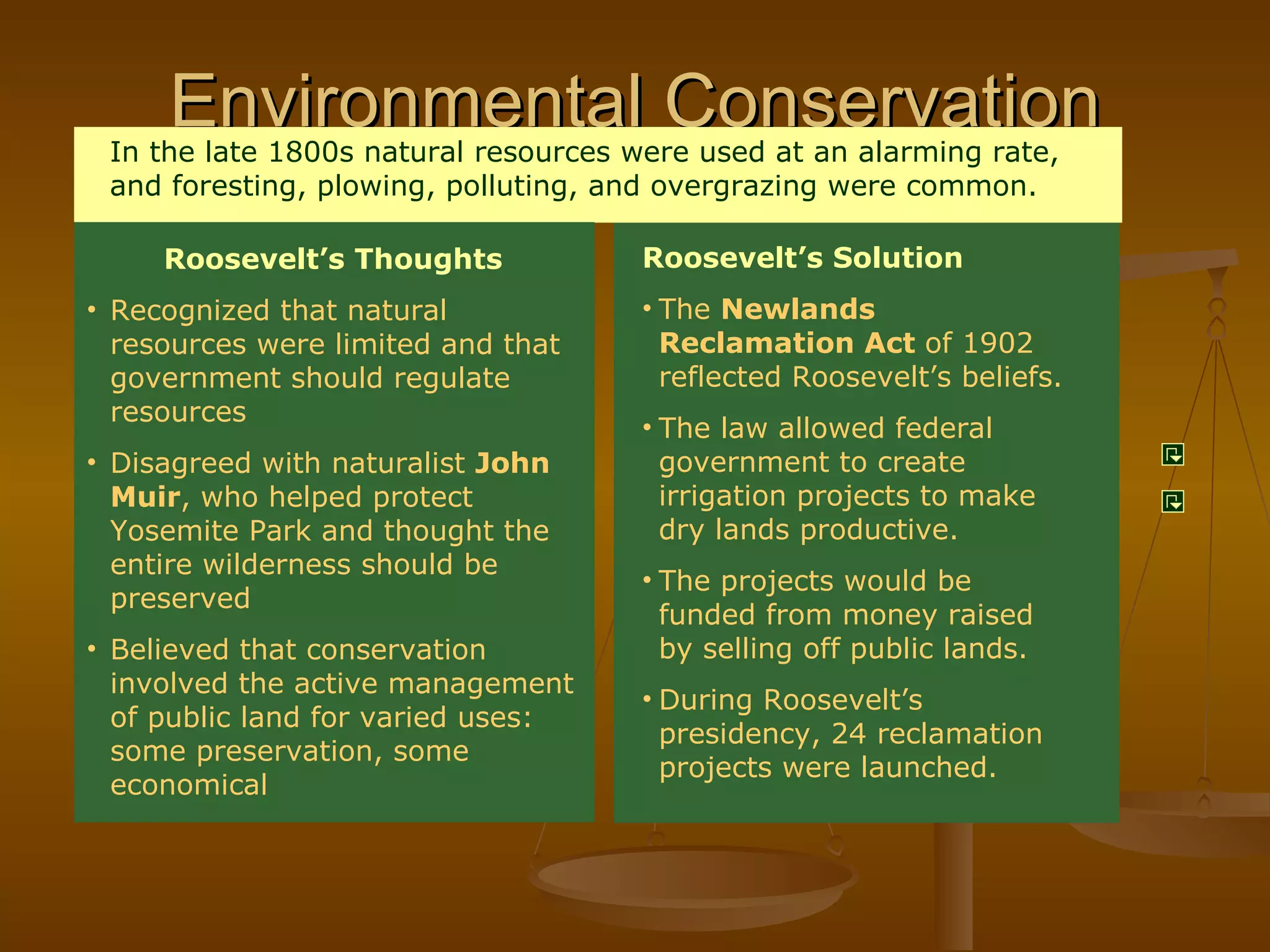 Environmental Conservation Roosevelt’s Solution The  Newlands Reclamation Act  of 1902 reflected Roosevelt’s beliefs. The law allowed federal government to create irrigation projects to make dry lands productive. The projects would be funded from money raised by selling off public lands. During Roosevelt’s presidency, 24 reclamation projects were launched. In the late 1800s natural resources were used at an alarming rate, and foresting, plowing, polluting, and overgrazing were common. Roosevelt’s Thoughts Recognized that natural resources were limited and that government should regulate resources Disagreed with naturalist  John Muir , who helped protect Yosemite Park and thought the entire wilderness should be preserved Believed that conservation involved the active management of public land for varied uses: some preservation, some economical 