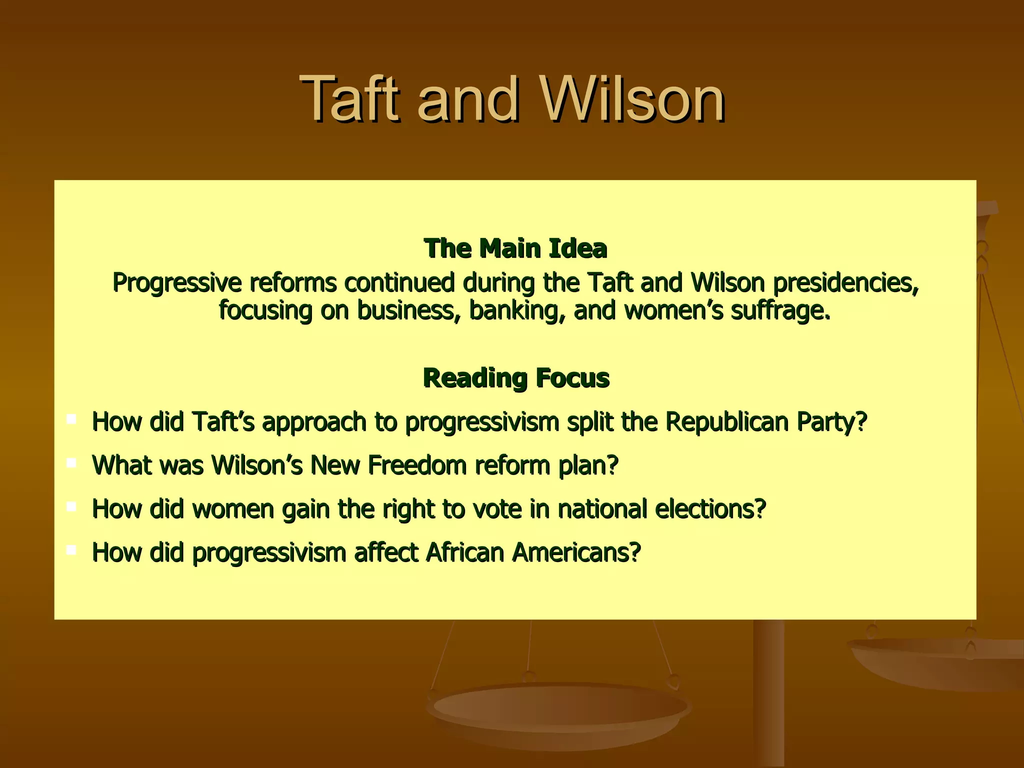 Taft and Wilson The Main Idea Progressive reforms continued during the Taft and Wilson presidencies, focusing on business, banking, and women’s suffrage.  Reading Focus How did Taft’s approach to progressivism split the Republican Party? What was Wilson’s New Freedom reform plan? How did women gain the right to vote in national elections? How did progressivism affect African Americans? 