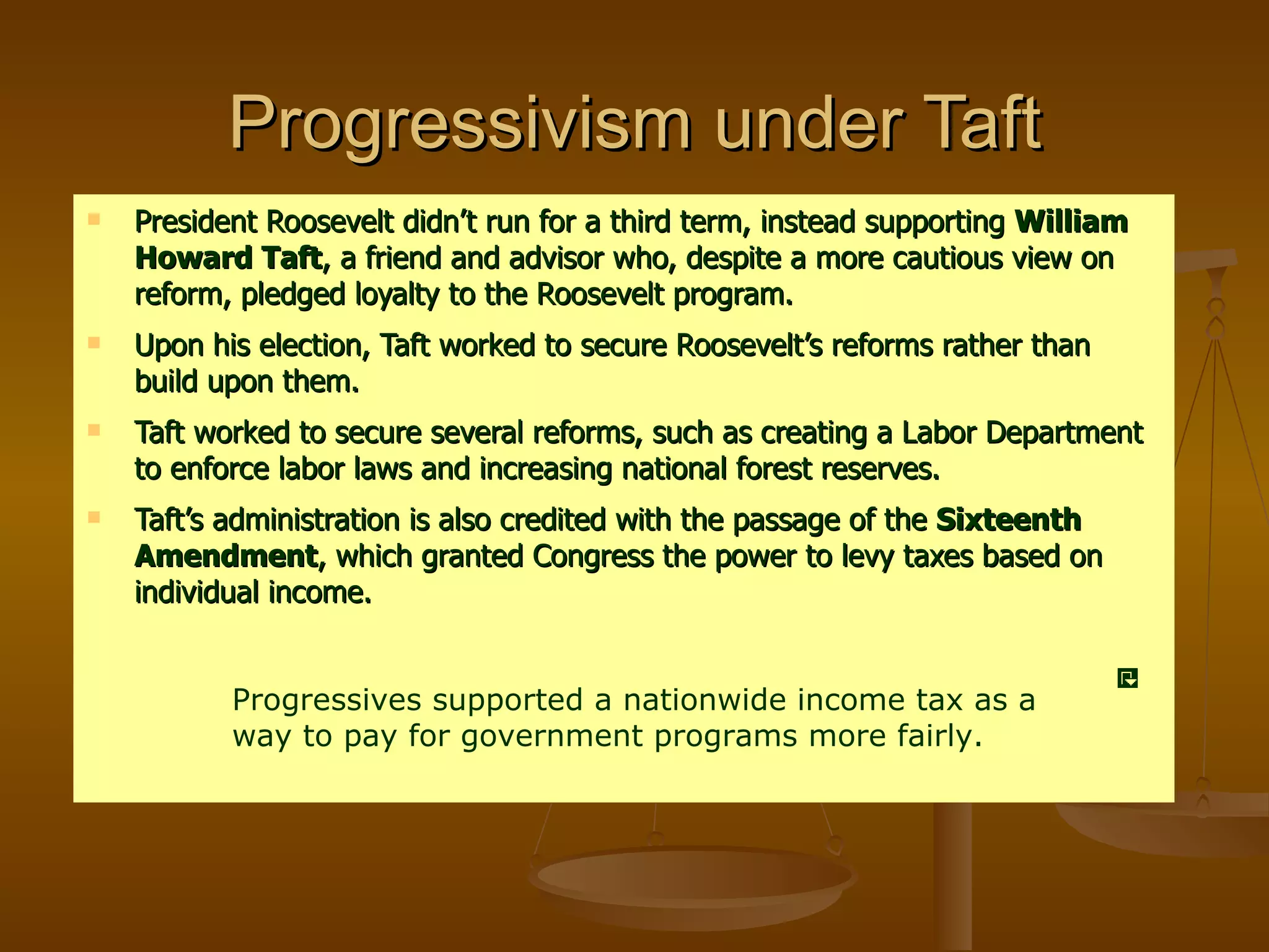 Progressivism under Taft President Roosevelt didn’t run for a third term, instead supporting  William Howard Taft , a friend and advisor who, despite a more cautious view on reform, pledged loyalty to the Roosevelt program. Upon his election, Taft worked to secure Roosevelt’s reforms rather than build upon them. Taft worked to secure several reforms, such as creating a Labor Department to enforce labor laws and increasing national forest reserves. Taft’s administration is also credited with the passage of the  Sixteenth Amendment , which granted Congress the power to levy taxes based on individual income. Progressives supported a nationwide income tax as a way to pay for government programs more fairly. 