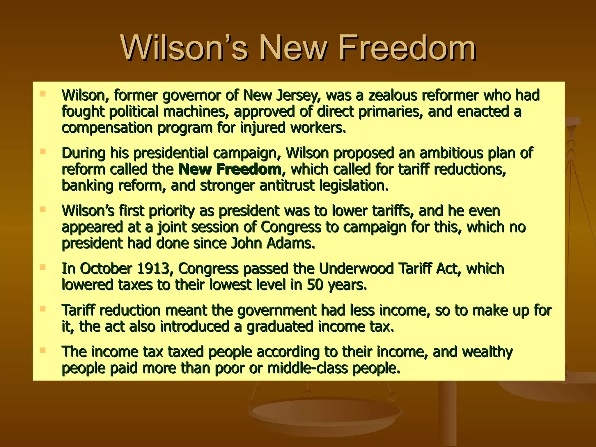 Wilson’s New Freedom Wilson, former governor of New Jersey, was a zealous reformer who had fought political machines, approved of direct primaries, and enacted a compensation program for injured workers. During his presidential campaign, Wilson proposed an ambitious plan of reform called the  New Freedom , which called for tariff reductions, banking reform, and stronger antitrust legislation. Wilson’s first priority as president was to lower tariffs, and he even appeared at a joint session of Congress to campaign for this, which no president had done since John Adams. In October 1913, Congress passed the Underwood Tariff Act, which lowered taxes to their lowest level in 50 years. Tariff reduction meant the government had less income, so to make up for it, the act also introduced a graduated income tax. The income tax taxed people according to their income, and wealthy people paid more than poor or middle-class people. 