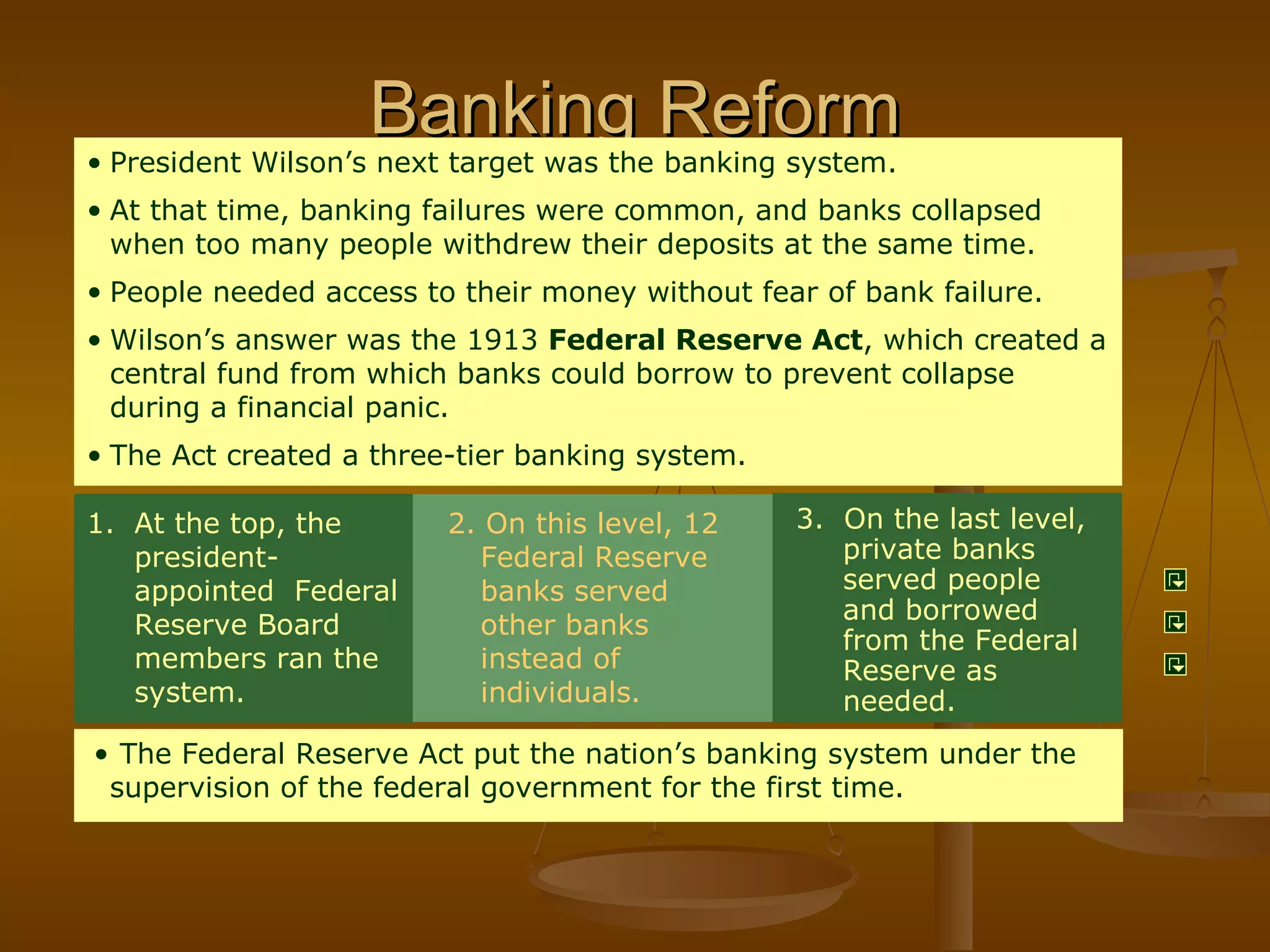 Banking Reform 2. On this level, 12 Federal Reserve banks served other banks instead of individuals.   3.  On the last level, private banks served people  and borrowed from the Federal Reserve as needed. President Wilson’s next target was the banking system. At that time, banking failures were common, and banks collapsed when too many people withdrew their deposits at the same time. People needed access to their money without fear of bank failure. Wilson’s answer was the 1913  Federal Reserve Act , which created a central fund from which banks could borrow to prevent collapse during a financial panic. The Act created a three-tier banking system. At the top, the president- appointed  Federal Reserve Board members ran the system.  The Federal Reserve Act put the nation’s banking system under the supervision of the federal government for the first time. 
