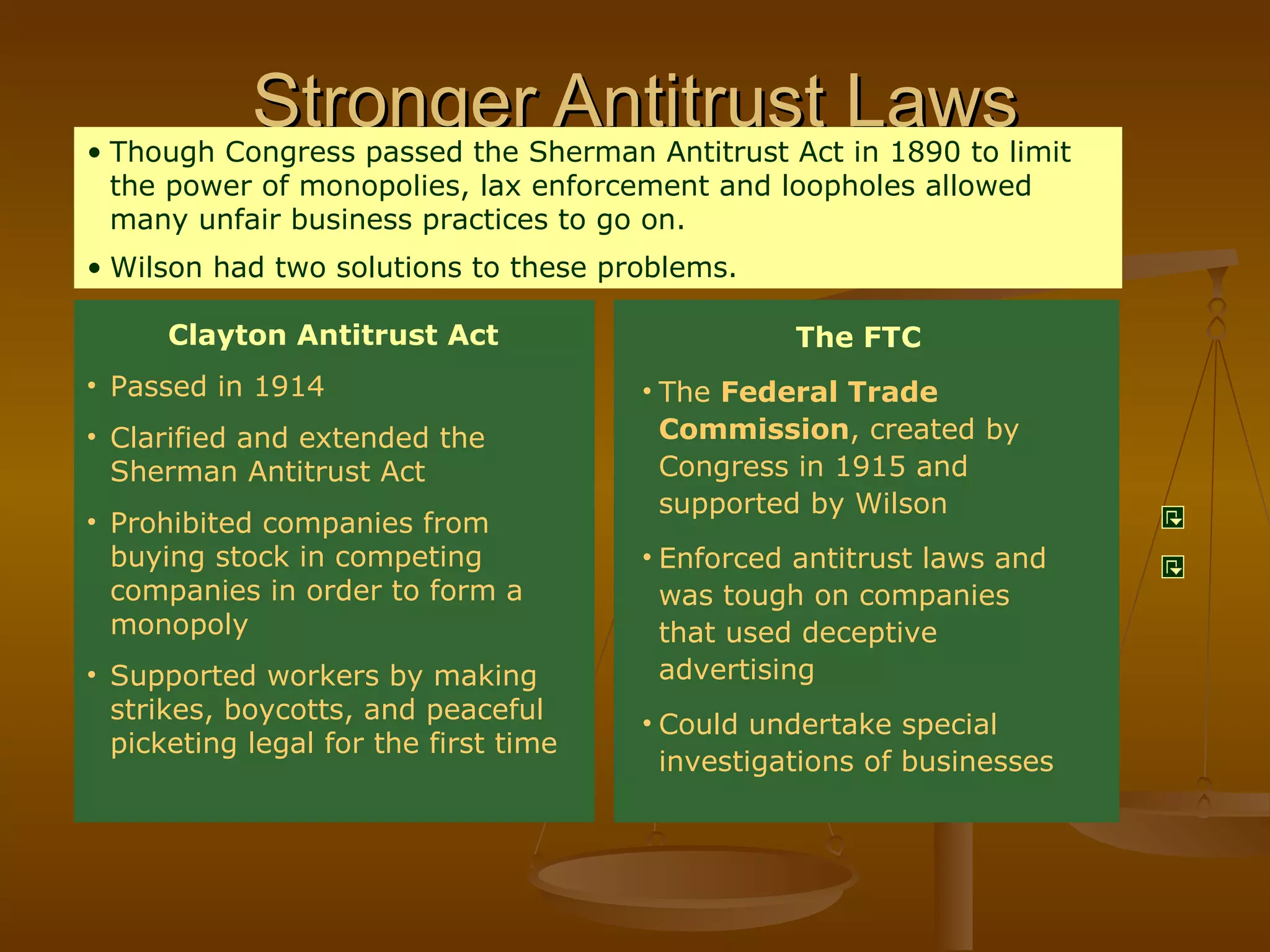 Stronger Antitrust Laws The FTC The  Federal Trade Commission , created by Congress in 1915 and supported by Wilson Enforced antitrust laws and was tough on companies that used deceptive advertising Could undertake special investigations of businesses Though Congress passed the Sherman Antitrust Act in 1890 to limit the power of monopolies, lax enforcement and loopholes allowed many unfair business practices to go on. Wilson had two solutions to these problems. Clayton Antitrust Act Passed in 1914 Clarified and extended the Sherman Antitrust Act Prohibited companies from buying stock in competing companies in order to form a monopoly Supported workers by making strikes, boycotts, and peaceful picketing legal for the first time 