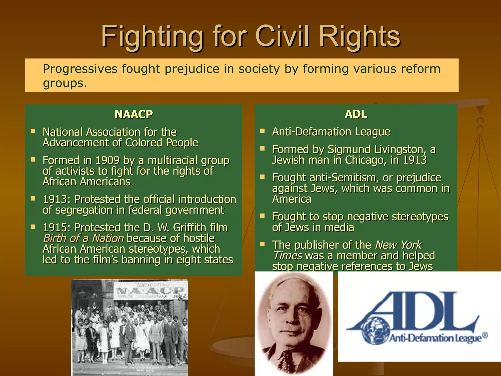 Fighting for Civil Rights NAACP National Association for the Advancement of Colored People Formed in 1909 by a multiracial group of activists to fight for the rights of African Americans 1913: Protested the official introduction of segregation in federal government 1915: Protested the D. W. Griffith film  Birth of a Nation   because of hostile African American stereotypes, which led to the film’s banning in eight states ADL Anti-Defamation League Formed by Sigmund Livingston, a Jewish man in Chicago, in 1913 Fought anti-Semitism, or prejudice against Jews, which was common in America Fought to stop negative stereotypes of Jews in media The publisher of the  New York Times  was a member and helped stop negative references to Jews Progressives fought prejudice in society by forming various reform groups. 