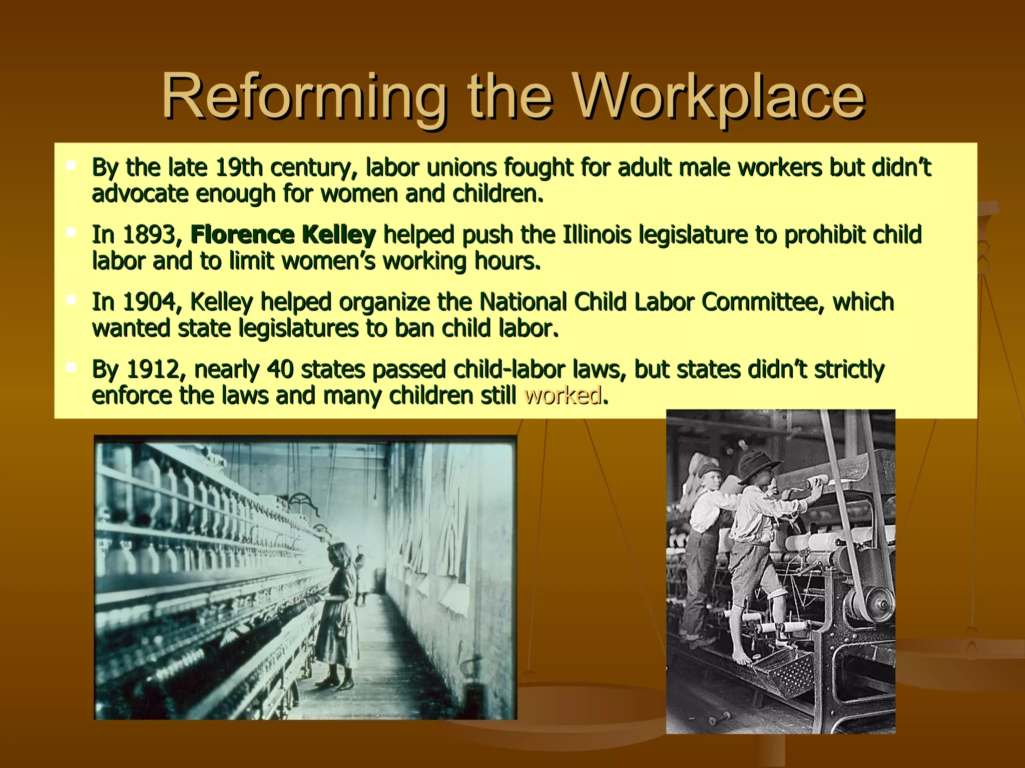 Reforming the Workplace By the late 19th century, labor unions fought for adult male workers but didn’t advocate enough for women and children. In 1893,  Florence Kelley  helped push the Illinois legislature to prohibit child labor and to limit women’s working hours.  In 1904, Kelley helped organize the National Child Labor Committee, which wanted state legislatures to ban child labor. By 1912, nearly 40 states passed child-labor laws, but states didn’t strictly enforce the laws and many children still  worked . 