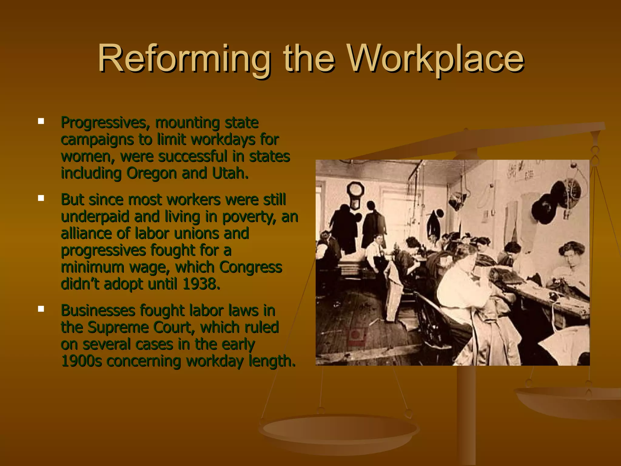 Reforming the Workplace Progressives, mounting state campaigns to limit workdays for women, were successful in states including Oregon and Utah. But since most workers were still underpaid and living in poverty, an alliance of labor unions and progressives fought for a minimum wage, which Congress didn’t adopt until 1938. Businesses fought labor laws in the Supreme Court, which ruled on several cases in the early 1900s concerning workday length. 