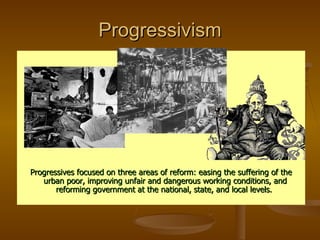 Progressivism Progressives focused on three areas of reform: easing the suffering of the urban poor, improving unfair and dangerous working conditions, and reforming government at the national, state, and local levels.  