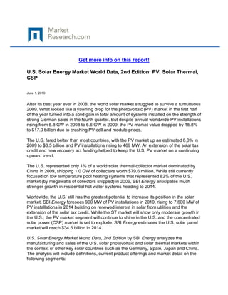 Get more info on this report!

U.S. Solar Energy Market World Data, 2nd Edition: PV, Solar Thermal,
CSP

June 1, 2010


After its best year ever in 2008, the world solar market struggled to survive a tumultuous
2009. What looked like a yawning drop for the photovoltaic (PV) market in the first half
of the year turned into a solid gain in total amount of systems installed on the strength of
strong German sales in the fourth quarter. But despite annual worldwide PV installations
rising from 5.8 GW in 2008 to 6.6 GW in 2009, the PV market value dropped by 15.8%
to $17.0 billion due to crashing PV cell and module prices.

The U.S. fared better than most countries, with the PV market up an estimated 6.0% in
2009 to $3.5 billion and PV installations rising to 469 MW. An extension of the solar tax
credit and new recovery act funding helped to keep the U.S. PV market on a continuing
upward trend.

The U.S. represented only 1% of a world solar thermal collector market dominated by
China in 2009, shipping 1.0 GW of collectors worth $79.6 million. While still currently
focused on low temperature pool heating systems that represented 82% of the U.S.
market (by megawatts of collectors shipped) in 2009, SBI Energy anticipates much
stronger growth in residential hot water systems heading to 2014.

Worldwide, the U.S. still has the greatest potential to increase its position in the solar
market. SBI Energy foresees 900 MW of PV installations in 2010, rising to 7,600 MW of
PV installations in 2014 building on renewed interest in solar from utilities and the
extension of the solar tax credit. While the ST market will show only moderate growth in
the U.S., the PV market segment will continue to shine in the U.S. and the concentrated
solar power (CSP) market is set to explode. SBI Energy estimates the U.S. solar panel
market will reach $34.5 billion in 2014.

U.S. Solar Energy Market World Data, 2nd Edition by SBI Energy analyzes the
manufacturing and sales of the U.S. solar photovoltaic and solar thermal markets within
the context of other key solar countries such as the Germany, Spain, Japan and China.
The analysis will include definitions, current product offerings and market detail on the
following segments:
 