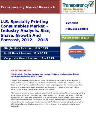 Transparency Market Research



U.S. Specialty Printing                                                  Buy Now
Consumables Market -
                                                                         Request Sample
Industry Analysis, Size,
Share, Growth And                                                    Published Date: Feb 2013
Forecast, 2012 – 2018

 Single User License: US $ 3595
                                                                              40 Pages Report
 Multi User License: US $ 6595

 Corporate User License: US $ 9595



     REPORT DESCRIPTION

     U.S. Specialty Printing Consumables Market - Industry Analysis, Size, Share,
     Growth And Forecast, 2012 – 2018

     Toners, inks, specialty substrate and chemicals are the most common form of printing
     consumables, used in offices and for commercial purpose. Due to their extensive use in
     business activity, the condition of economy has a large impact on their consumption. The
     improving economy of the region would directly result in increased demand for these
     products resulting in higher revenues from the market.

     The report analyses forecast, and estimates the U.S. consumption of these specialty printing
     consumables in terms of revenue (USD million) from 2012 to 2018. The report covers the
     drivers and restraints affecting the specialty printing consumables market, along with the
     opportunities in the future. In addition, the report explains the impact of the drivers and
     restraints on the market over the forecast period. For better understanding of consumption
     of these products, a detailed description of the various printing methods has also been
     included.
 