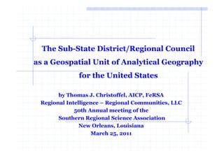 The Sub-State District/Regional Council
as a Geospatial Unit of Analytical Geography
              for the United States

       by Thomas J. Christoffel, AICP, FeRSA
 Regional Intelligence – Regional Communities, LLC
             50th Annual meeting of the
       Southern Regional Science Association
               New Orleans, Louisiana
                   March 25, 2011
 