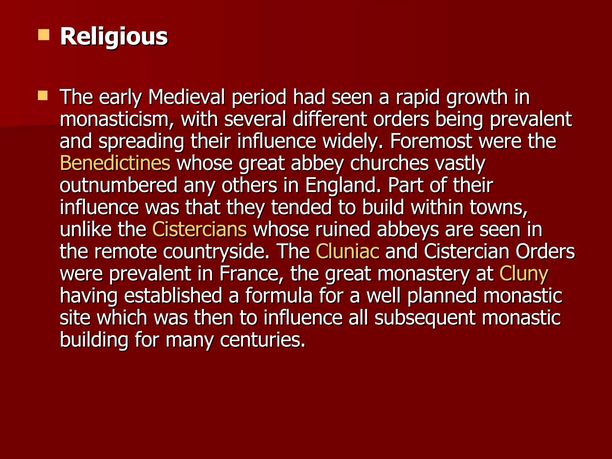 Religious The early Medieval period had seen a rapid growth in monasticism, with several different orders being prevalent and spreading their influence widely. Foremost were the  Benedictines  whose great abbey churches vastly outnumbered any others in England. Part of their influence was that they tended to build within towns, unlike the  Cistercians  whose ruined abbeys are seen in the remote countryside. The  Cluniac  and Cistercian Orders were prevalent in France, the great monastery at  Cluny  having established a formula for a well planned monastic site which was then to influence all subsequent monastic building for many centuries. 