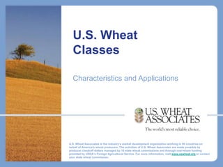U.S. Wheat
  Classes

  Characteristics and Applications




U.S. Wheat Associates is the industry’s market development organization working in 90 countries on
behalf of America's wheat producers. The activities of U.S. Wheat Associates are made possible by
producer checkoff dollars managed by 18 state wheat commissions and through cost-share funding
provided by USDA’s Foreign Agricultural Service. For more information, visit www.uswheat.org or contact
your state wheat commission.
 