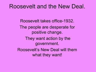 Roosevelt and the New Deal. Roosevelt takes office-1932. The people are desperate for positive change. They want action by the government. Roosevelt’s New Deal will them what they want! 