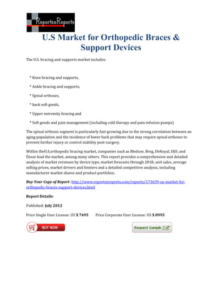 U.S Market for Orthopedic Braces &
                  Support Devices
The U.S. bracing and supports market includes:



  * Knee bracing and supports,

  * Ankle bracing and supports,

  * Spinal orthoses,

  * back soft goods,

  * Upper extremity bracing and

  * Soft goods and pain management (including cold therapy and pain infusion pumps)

The spinal orthosis segment is particularly fast-growing due to the strong correlation between an
aging population and the incidence of lower back problems that may require spinal orthoses to
prevent further injury or control stability post-surgery.

Within theU.S.orthopedic bracing market, companies such as Bledsoe, Breg, DeRoyal, DJO, and
Össur lead the market, among many others. This report provides a comprehensive and detailed
analysis of market revenues by device type, market forecasts through 2018, unit sales, average
selling prices, market drivers and limiters and a detailed competitive analysis, including
manufacturer market shares and product portfolios.

Buy Your Copy of Report: http://www.reportsnreports.com/reports/173639-us-market-for-
orthopedic-braces-support-devices.html

Report Details:

Published: July 2012

Price Single User License: US $ 7495    Price Corporate User License: US $ 8995
 