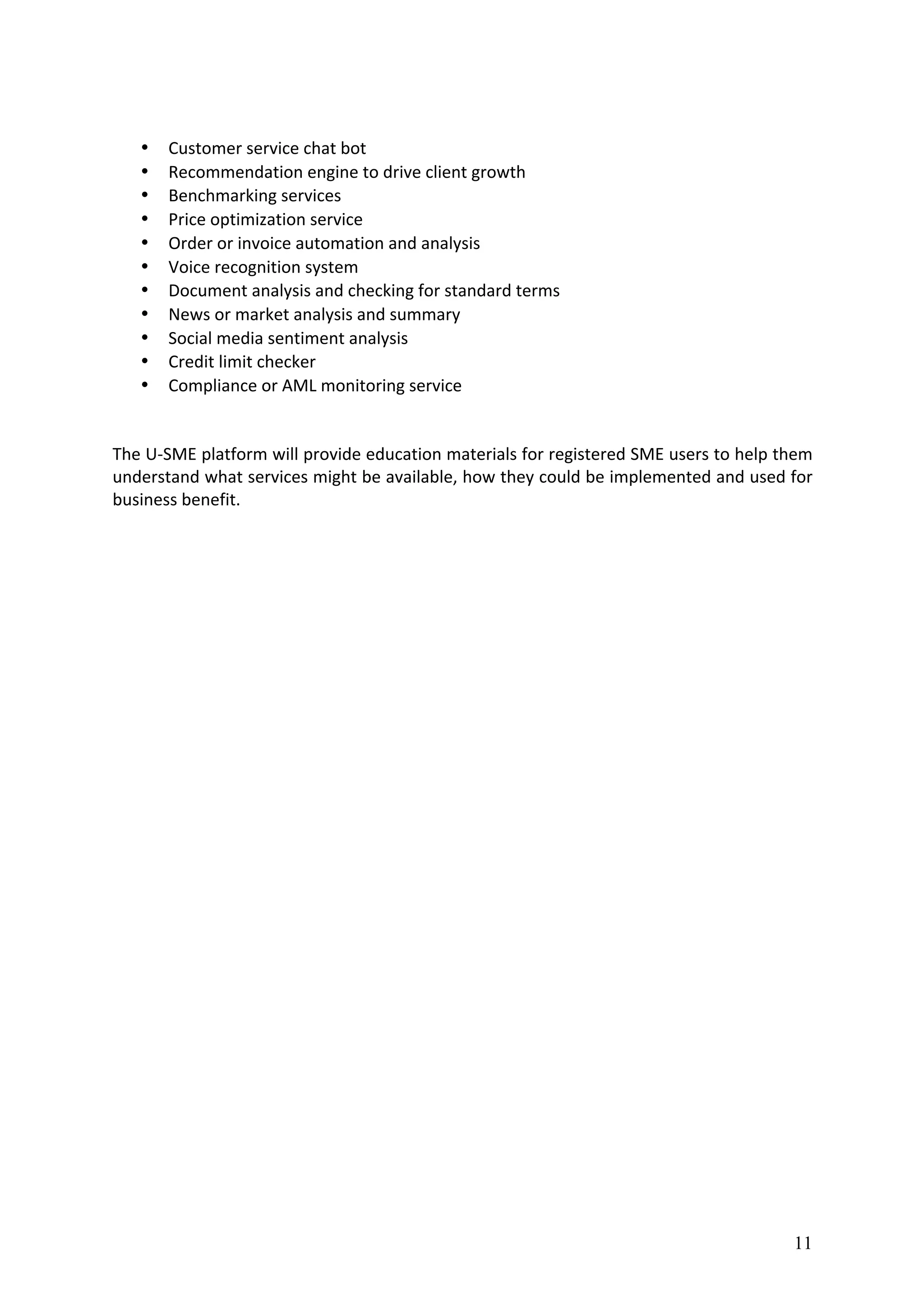 11
	
• Customer	service	chat	bot	
• Recommendation	engine	to	drive	client	growth	
• Benchmarking	services	
• Price	optimization	service	
• Order	or	invoice	automation	and	analysis	
• Voice	recognition	system	
• Document	analysis	and	checking	for	standard	terms	
• News	or	market	analysis	and	summary	
• Social	media	sentiment	analysis	
• Credit	limit	checker	
• Compliance	or	AML	monitoring	service	
	
	
The	U-SME	platform	will	provide	education	materials	for	registered	SME	users	to	help	them	
understand	what	services	might	be	available,	how	they	could	be	implemented	and	used	for	
business	benefit.	
 