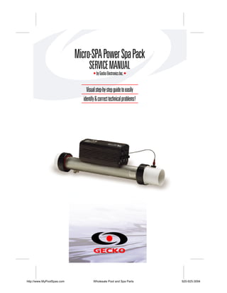 Micro-SPA Power Spa Pack
                                   SERVICE MANUAL
                                      • by Gecko Electronics Inc. •


                                 Visual step-by-step guide to easily
                               identify & correct technical problems!




http://www.MyPoolSpas.com             Wholesale Pool and Spa Parts      920-925-3094
 