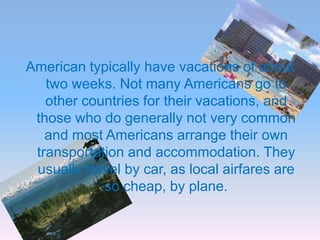 American typically have vacations of about
   two weeks. Not many Americans go to
   other countries for their vacations, and
 those who do generally not very common
   and most Americans arrange their own
 transportation and accommodation. They
 usually travel by car, as local airfares are
            so cheap, by plane.
 