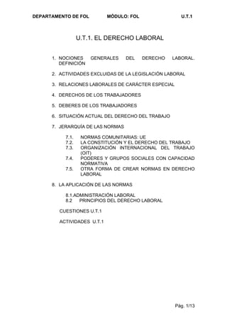 DEPARTAMENTO DE FOL          MÓDULO: FOL                U.T.1



                  U.T.1. EL DERECHO LABORAL


      1. NOCIONES     GENERALES    DEL     DERECHO   LABORAL.
         DEFINICIÓN

      2. ACTIVIDADES EXCLUIDAS DE LA LEGISLACIÓN LABORAL

      3. RELACIONES LABORALES DE CARÁCTER ESPECIAL

      4. DERECHOS DE LOS TRABAJADORES

      5. DEBERES DE LOS TRABAJADORES

      6. SITUACIÓN ACTUAL DEL DERECHO DEL TRABAJO

      7. JERARQUÍA DE LAS NORMAS

           7.1.    NORMAS COMUNITARIAS: UE
           7.2.    LA CONSTITUCIÓN Y EL DERECHO DEL TRABAJO
           7.3.    ORGANIZACIÓN INTERNACIONAL DEL TRABAJO
                   (OIT)
           7.4.    PODERES Y GRUPOS SOCIALES CON CAPACIDAD
                   NORMATIVA
           7.5.    OTRA FORMA DE CREAR NORMAS EN DERECHO
                   LABORAL

      8. LA APLICACIÓN DE LAS NORMAS

           8.1.ADMINISTRACIÓN LABORAL
           8.2   PRINCIPIOS DEL DERECHO LABORAL

         CUESTIONES U.T.1

         ACTIVIDADES U.T.1




                                                      Pág. 1/13
 