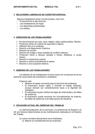 DEPARTAMENTO DE FOL                   MÓDULO: FOL                            U.T.1



3. RELACIONES LABORALES DE CARÁCTER ESPECIAL

   Algunos trabajadores tienen normas propias, como son:
   - El personal de la alta dirección.
   - Las empleadas/os de hogar.
   - Los deportistas profesionales.
   - Los artistas.



4. DERECHOS DE LOS TRABAJADORES

      No discriminación por raza, sexo, religión, edad, partido político, filiación.
      Protección eficaz en materia de seguridad e higiene.
      Afiliación libre a un sindicato.
      Derecho a la Negociación Colectiva.
      Derecho de reunión.
      Derecho de huelga u otras medidas de conflicto colectivo.
      Protección frente a ofensas verbales o físicas. (Mobbing, in ocular
       stress).
      Derecho a reclamación judicial.
      Derecho a cobrar puntualmente el salario.
      Derecho a una ocupación efectiva.


5. DEBERES DE LOS TRABAJADORES

      Los deberes de los trabajadores muchas veces son consecuencia de los
derechos reconocidos del empresario o empleador.

       Podemos citar:
           Realizar el trabajo convenido bajo la dirección del empleador.
           El empresario puede vigilar y controlar el trabajo realizado,
            aunque siempre con consideraciones hacia a la dignidad del
            trabajador.
           El empresario puede verificar las bajas de enfermedad y las faltas
            de asistencia.
           El empresario puede sancionar los incumplimientos de órdenes,
            las faltas de asistencia y las faltas graves de disciplina.


6. SITUACIÓN ACTUAL DEL DERECHO DEL TRABAJO

       La internacionalización de la economía y la pertenencia de España a la
UE son factores determinantes de las modificaciones realizadas en el Derecho
del Trabajo.

       La nueva normativa laboral tiene como finalidades:
          a) Mejorar la competitividad de las empresas.


                                                                          Pág. 3/13
 