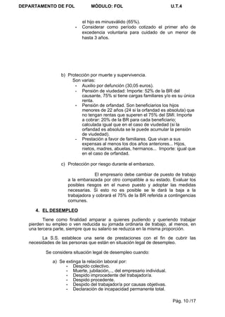 DEPARTAMENTO DE FOL              MÓDULO: FOL                              U.T.4


                             el hijo es minusválido (65%).
                         -   Considerar como período cotizado el primer año de
                             excedencia voluntaria para cuidado de un menor de
                             hasta 3 años.




                  b) Protección por muerte y supervivencia.
                       Son varias:
                        - Auxilio por defunción (30,05 euros).
                        - Pensión de viudedad: Importe: 52% de la BR del
                           causante, 75% si tiene cargas familiares y/o es su única
                           renta.
                        - Pensión de orfandad. Son beneficiarios los hijos
                           menores de 22 años (24 si la orfandad es absoluta) que
                           no tengan rentas que superen el 75% del SMI. Importe
                           a cobrar: 20% de la BR para cada beneficiario;
                           calculada igual que en el caso de viudedad (si la
                           orfandad es absoluta se le puede acumular la pensión
                           de viudedad).
                        - Prestación a favor de familiares. Que vivan a sus
                           expensas al menos los dos años anteriores... Hijos,
                           nietos, madres, abuelas, hermanos... Importe: igual que
                           en el caso de orfandad.

                  c) Protección por riesgo durante el embarazo.

                                  El empresario debe cambiar de puesto de trabajo
                     a la embarazada por otro compatible a su estado. Evaluar los
                     posibles riesgos en el nuevo puesto y adoptar las medidas
                     necesarias. Si esto no es posible se le dará la baja a la
                     trabajadora y cobrará el 75% de la BR referida a contingencias
                     comunes.

      4. EL DESEMPLEO

          Tiene como finalidad amparar a quienes pudiendo y queriendo trabajar
   pierden su empleo o ven reducida su jornada ordinaria de trabajo, al menos, en
   una tercera parte, siempre que su salario se reduzca en la misma proporción.

         La S.S. establece una serie de prestaciones con el fin de cubrir las
   necesidades de las personas que están en situación legal de desempleo.

          Se considera situación legal de desempleo cuando:

              a) Se extinga la relación laboral por:
                    - Despido colectivo.
                    - Muerte, jubilación,.., del empresario individual.
                    - Despido improcedente del trabajador/a.
                    - Despido procedente.
                    - Despido del trabajador/a por causas objetivas.
                    - Declaración de incapacidad permanente total.

                                                                          Pág. 10 /17
 